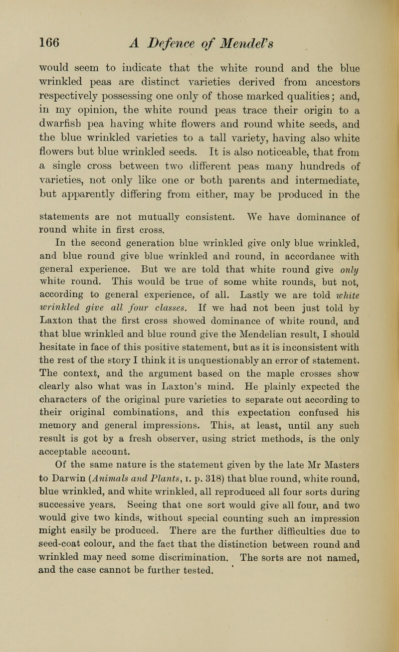 166 A Defence of MendeVs would seem to indicate that the white round and the blue wrinkled peas are distinct varieties derived from ancestors respectively possessing one only of those marked qualities ; and, in my opinion, the white round peas trace their origin to a dwarfish pea having white flowers and round white seeds, and the blue wrinkled varieties to a tall variety, having also white flowers but blue wrinkled seeds. It is also noticeable, that from a single cross between two different peas many hundreds of varieties, not only like one or both parents and intermediate, but apparently differing from either, may be produced in the statements are not mutually consistent. We have dominance of round white in first cross. In the second generation blue wrinkled give only blue wrinkled, and blue round give blue wrinkled and round, in accordance with general experience. But we are told that white round give only white round. This would be true of some white rounds, but not, according to general experience, of all. Lastly we are told white wrinkled give all four classes. If we had not been just told by Laxton that the first cross showed dominance of white round, and that blue wrinkled and blue round give the Mendelian result, I should hesitate in face of this positive statement, but as it is inconsistent with the rest of the story I think it is unquestionably an error of statement. The context, and the argument based on the maple crosses show clearly also what was in Laxton's mind. He plainly expected the characters of the original pure varieties to separate out according to their original combinations, and this expectation confused his memory and general impressions. This, at least, until any such result is got by a fresh observer, using strict methods, is the only acceptable account. Of the same nature is the statement given by the late Mr Masters to Darwin {Animals and Plants, i. p. 318) that blue round, white round, blue wrinkled, and white wrinkled, all reproduced all four sorts during successive years. Seeing that one sort would give all four, and two would give two kinds, without special counting such an impression might easily be produced. There are the further difficulties due to seed-coat colour, and the fact that the distinction between round and wrinkled may need some discrimination. The Sorts are not named, and the case cannot be further tested.