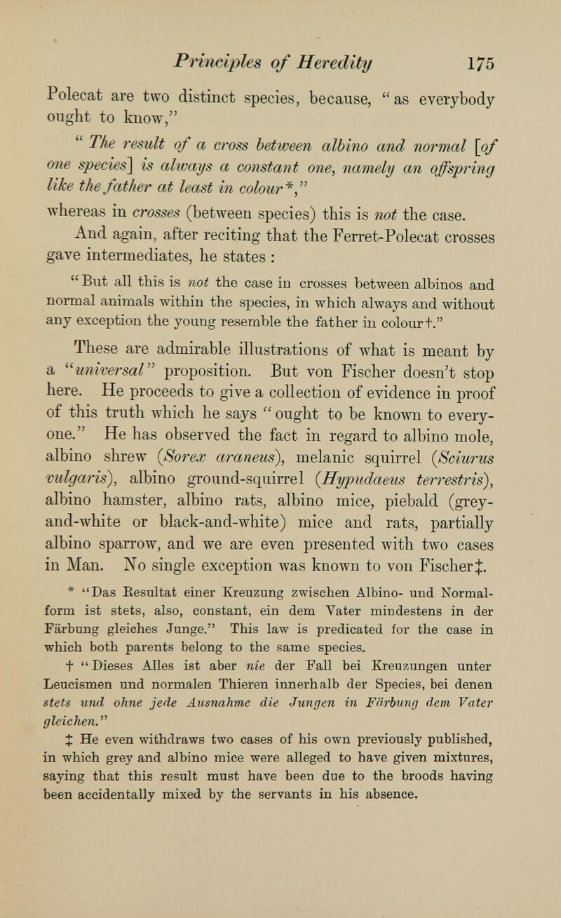 Principles of Heredity 175 Polecat are two distinct species, because, as everybody ought to know,  The result of a cross between albino and normal \of one species'\ is always a constant one, namely an offspring like the father at least in colour*  Avhereas in crosses (between species) this is not the case. And again, after reciting that the Ferret-Polecat crosses gave intermediates, he states :  But all this is not the case in crosses between albinos and normal animals within the species, in which always and without any exception the young resemble the father in colourt. These are admirable illustrations of what is meant by a universal proposition. But von Fischer doesn't stop here. He proceeds to give a collection of evidence in proof of this truth which he says  ought to be known to every¬ one. He has observed the fact in regard to albino mole, albino shrew {Sorex araneus), melanic squirrel (Sciurus vulgaris), albino ground-squirrel {ffypudaeus terrestris), albino hamster, albino rats, albino mice, piebald (grey- and-white or black-and-white) mice and rats, partially albino sparrow, and we are even presented with two cases in Man. No single exception was known to von Fischer J. * Das Eesultat einer Kreuzung zwischen Albino- und Normal¬ form ist stets, also, constant, ein dem Vater mindestens in der Färbung gleiches Junge. This law is predicated for the case in which both parents belong to the same species. t  Dieses Alles ist aber nie der Fall bei Kreuzungen unter Leucismen und normalen Thieren innerhalb der Species, bei denen stets und ohne jede Ausnahme die Jungen in Färbung dem Vater gleichen. X He even withdraws two cases of his own previously published, in which grey and albino mice were alleged to have given mixtures, saying that this result must have been due to the broods having been accidentally mixed by the servants in his absence.