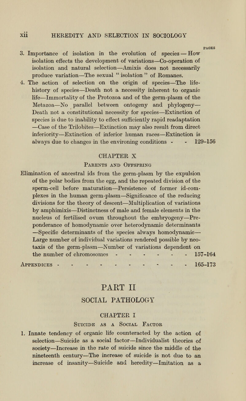 xii HEREDITY AND SELECTION IN SOCIOLOGY PAGES 3. Importance of isolation in the evolution of species — How isolation effects the development of variations—Co-operation of isolation and natural selection—Amixis does not necessarily produce variation—The sexual  isolation  of Romanes. 4. The action of selection on the origin of species—^The life- history of species—Death not a necessity inherent to organic life—Immortality of the Protozoa and of the germ-plasm of the Metazoa—No parallel between ontogeny and phylogeny— Death not a constitutional necessity for species—Extinction of species is due to inability to effect sufficiently rapid readaptation —Case of the Trilobites—Extinction may also result from direct inferiority—Extinction of inferior human races—Extinction is always due to changes in the environing conditions - - 129-156 CHAPTER X Parents and Offspking Elimination of ancestral ids from the germ-plasm by the expulsion of the polar bodies from the egg, and the repeated division of the sperm-cell before maturation—Persistence of former id-com¬ plexes in the human germ-plasm—Significance of the reducing divisions for the theory of descent—Multiplication of variations by amphimixis—Distinctness of male and female elements in the nucleus of fertilised ovum throughout the embryogeny—Pre¬ ponderance of hemodynamic over heterodynamic determinants —Specific determinants of the species always homodynamic— Large number of individual variations rendered possible by neo- taxis of the germ-plasm—Number of variations dependent on the number of chromosomes 157-164 Appendices - - 165-173 PART II SOCIAL PATHOLOGY CHAPTER I Suicide as a Social Factor 1. Innate tendency of organic life counteracted by the action of selection—Suicide as a social factor—Individualist theories of society—Increase in the rate of suicide since the middle of the nineteenth century—The increase of suicide is not due to an increase of insanity—Suicide and heredity—Imitation as a