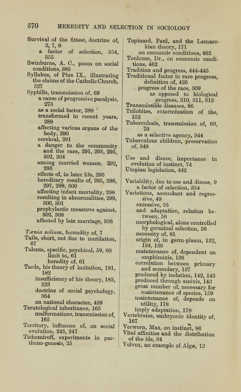 570 HEREDITY AND SELECTION IN SOCIOLOGY Survival of the fittest, doctrine of, 2, 7, 8 a factor of selection, 354, 355 Swinburne, A. C., poem on social conditions, 385 Syllabus, of Pius IX., illustrating the claims of the Catholic Church, 527 Syphilis, transmission of, 69 a cause of progressive paralysis, 273 as a social factor, 288 transformed in recent years, 289 affecting various organs of the body, 290 cerebral, 291 a danger to the community and the race, 291, 293, 295, 302, 304 among married women, 292, 293 effects of, in later life, 295 hereditary results of, 295, 296, 297, 299, 300 affecting infant mortality, 298 resulting in abnormalities, 299, 300, 301 prophylactic measures against, 302, 306 affected by late marriage, 336 Tœnia solium, fecundity of, 7 Tails, short, not due to mutilation, 67 Talents, specific, psychical, 59, 60 limit to, 61 heredity of, 61 Tarde, his theory of imitation, 181, 182 insufficiency of his theory, 182, 223 doctrine of social psychology, 364 on national character, 439 Teratological inheritance, 165 malformations, transmission of, 165 Territory, influence of, on social evolution, 245, 247 Tichomiroff, experiments in par- theno-genesis, 25 Topinard, Paul, and the Lamarc- kian theory, 171 on economic conditions, 462 Toulouse, Dr., on economic condi¬ tions, 462 Tradition and progress, 444-445 Traditional factor in race progress, definition of, 426 progress of the race, 309 as opposed to biological progress, 310, 311, 312 Transmissible diseases, 66 Trilobites, extermination of the, 152 Tuberculosis, transmission of, 69, 70 as a selective agency, 344 Tuberculous children, preservation of, 349 Use and disuse, importance in evolution of instinct, 74 Utopian legislation, 442 Variability, due to use and disuse, 9 a factor of selection, 354 Variations, ascendant and regres¬ sive, 49 excessive, 55 and adaptation, relation be¬ tween, 56 morphological, alone controlled by germinal selection, 56 necessity of, 81 origin of, in germ-plasm, 132, 134, 136 maintenance of, dependent on amphimixis, 136 correlation between primary and secondary, 137 produced by isolation, 142, 143 produced through amixis, 143 great number of, necessary for maintenance of species, 159 maintenance of, depends on utility, 178 imply adaptation, 178 Vertebrates, embryonic identity of, 167 ^ Ver worn, Max, on instinct, 86 Vital affinities and the distribution of the ids, 34 Volvox, an example of Algte, 12