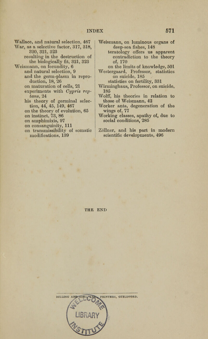 INDEX 571 Wallace, and natural selection, 467 War, as a selective factor, 317, 318, 320, 321, 323 resulting in the destruction of the biologically fit, 321, 323 Weisniann, on fecundity, 6 and natural selection, 9 and the germ-plasm in repro¬ duction, 18, 26 on maturation of cells, 21 experiments with Cypris rep- tans, 24 his theory of germinal selec¬ tion, 44, 45, 149, 467 on the theory of evolution, 65 on instinct, 73, 86 on amphimixis, 97 on consanguinity. 111 on transmissibility of somatic modifications, 139 Weismann, on luminous organs of deep-sea fishes, 148 teratology offers us apparent contradiction to the theory of, 170 on the limits of knowledge, 501 Westergaard, Professor, statistics on suicide, 185 statistics on fertility, 331 Wirminghaus, Professor, on suicide, 185 Wolff, his theories in relation to those of Weismann, 42 Worker ants, degeneration of the wings of, 77 Working classes, apathy of, due to social conditions, 285 Zöllner, and his part in modern ! scientific developments, 496 THE END BILLING PRINTERS, GUILDFORD.