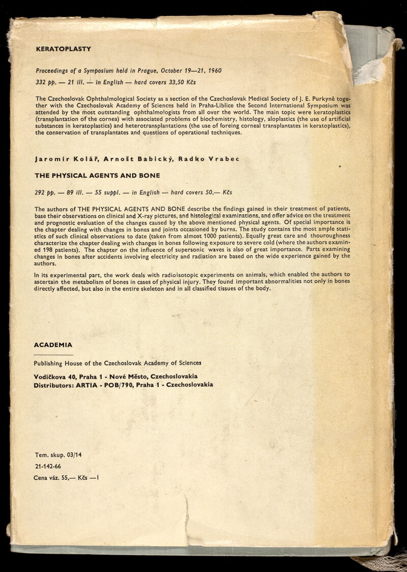 KERATOPLASTY Proceedings of a Symposium held in Prague, October 19—21, 1960 332 pp. — 21 ill. — in English — hard covers 33,50 Kcs The Czechoslovak Ophthalmological Society as a section of the Czechoslovak Medical Society of j. E. Purkyne toge¬ ther with the Czechoslovak Academy of Sciences held in Praha-Liblice the Second International Symposium was attended by the most outstanding ophthalmologists from all over the world. The main topic were keratoplasties (transplantation of the cornea) with associated problems of biochemistry, histology, aloplastics (the use of artificial substances in keratoplasties) and heterotransplantations (the use of foreing corneal transplantâtes in keratoplasties), the conservation of transplantâtes and questions of operational techniques. Jaromir Kolái', ArnoSt Babicky, Radko Vrabec THE PHYSICAL AGENTS AND BONE 292 pp. — 89 ill. — 55 suppl. — in English — hard covers 50,— Kefs The authors of THE PHYSICAL AGENTS AND BONE describe the findings gained in their treatment of patients, base their observations on clinical and X-ray pictures, and histological examinations, and offer advice on the treatment and prognostic evaluation of the changes caused by the above mentioned physical agents. Of special importance is the chapter dealing with changes in bones and joints occasioned by burns. The study contains the most ample stati¬ stics of such clinical observations to date (taken from almost 1000 patients). Equally great care and thouroughness characterize the chapter dealing with changes in bones following exposure to severe cold (where the authors examin¬ ed 198 patients). The chapter on the influence of supersonic waves is also of great importance. Parts examining changes in bones after accidents involving electricity and radiation are based on the wide experience gained by the authors. In its experimental part, the work deals with radioisotopic experiments on animals, which enabled the authors to ascertain the metabolism of bones in cases of physical injury. They found important abnormalities not only in bones directly affected, but also in the entire skeleton and in all classified tissues of the body. ACADEMIA Publishing House of the Czechoslovak Academy of Sciences Vodi£kova 40, Praha 1 - Nové Mesto, Czechoslovakia Distributors: ARTIA - POB/790, Praha 1 - Czechoslovakia Tern. skup. 03/14 21-142-66 Cena váz. 55,— Кбз —1