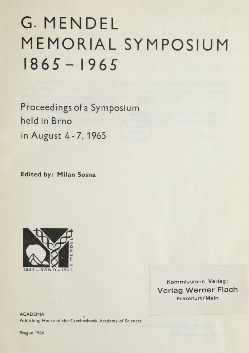 G. MENDEL MEMORIAL SYMPOSIUM I86S- 1965 Proceedings of a Symposium held in Brno in August 4-7,1965 Edited by: Milan Sosna 1865-BRNO-1965 Kommissions - Verlag: Verlag Werner Flach Frankfurt/ Main ACADEMIA Publishing House of the Czechoslovak Academy of Sciences Prague 1966