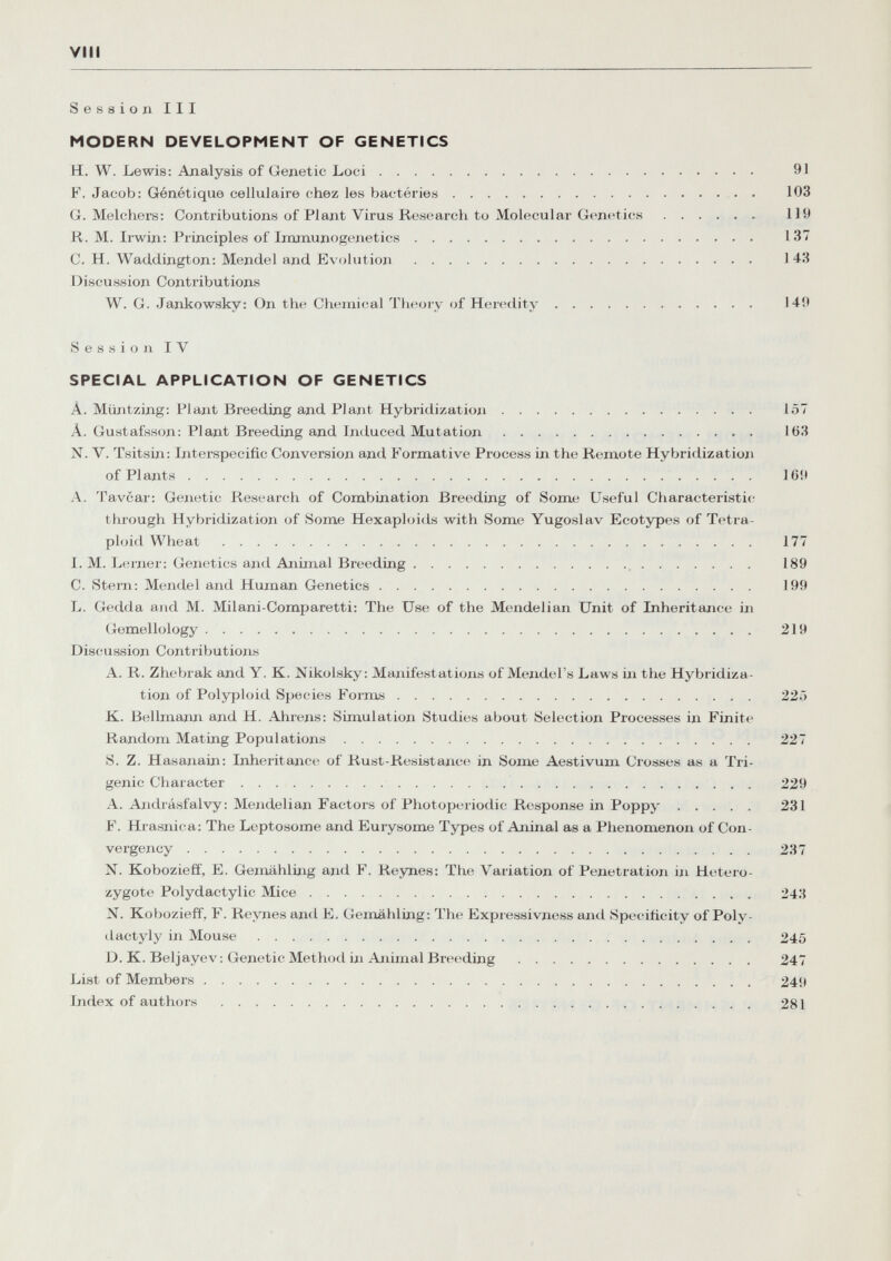 vili Session III MODERN DEVELOPMENT OF GENETICS H. W. Lewis: Analysis of Genetic Loci 91 F. Jacob: Génétique cellulaire chez les bactéries  103 G. Melchers: Contributions of Plant Virus Research to Molecular Genetics 119 R. M. Irwin: Principles of Iramunogenetics 137 С. H. Wacldington: Mendel and Evolution 143 Discussion Contributions W. G. Jankowsky; On the Chemical Theory of Heredity 149 Session IV SPECIAL APPLICATION OF GENETICS À. Miintzing: Plant Breeding and Plant Hybridization 157 Â. Gustafsson: Plant Breeding and Induced Mutation 163 N. V. Tsitsin; Interspecific Conversion and Formative Process in the Remote Hybridization of Plants 169 A. Tavcar: Genetic Research of Combination Breeding of Some Useful Characteristic tluough Hybridization of Some Hexaploids with Some Yugoslav Ecotypes of Tetra- ploid Wheat  177 I. M. Leroer: Genetics and Animal Breeding  189 C. Stern: Mendel and Human Genetics 199 L. Gedda and M. Milani-Comparetti: The Use of the Mendelian Unit of Inheritance in (^emellology 219 Discussion ContriVmtionis A. R. Zhebrak and Y. K. Nikoisky: Manifestations of Mendel's Laws in the Hybridiza¬ tion of Polyploid Species Fornis 22Г) K. Bellmaim and H. Ahrens: Simulation Studies about Selection Processes in Finite Random Mating Populations 227 S. Z. Hasanain: Inheritance of Rust-Resistance in Some Aestivum Crosses as a Tri- genic Character 229 A. Axidrásfalvy : Mendelian Factors of Photoperiodic Response in Poppy 231 F. Hrasnica: The Leptosome and Eurysome Types of Aninal as a Phenomenon of Con- vergency 237 N. Kobozieff, E. Gemahling and F. Reynes: The Variation of Penetration in Hetero¬ zygote Polydactylic Mice 243 N. Kobozieff, F. Reynes and E. Gemahling: The Expressivness and Specificity of Poly¬ dactyly in Mouse 245 D. K. Beljayev: Genetic Method in Ajiimal Breedijig 247 List of Members 249 Index of authors  281