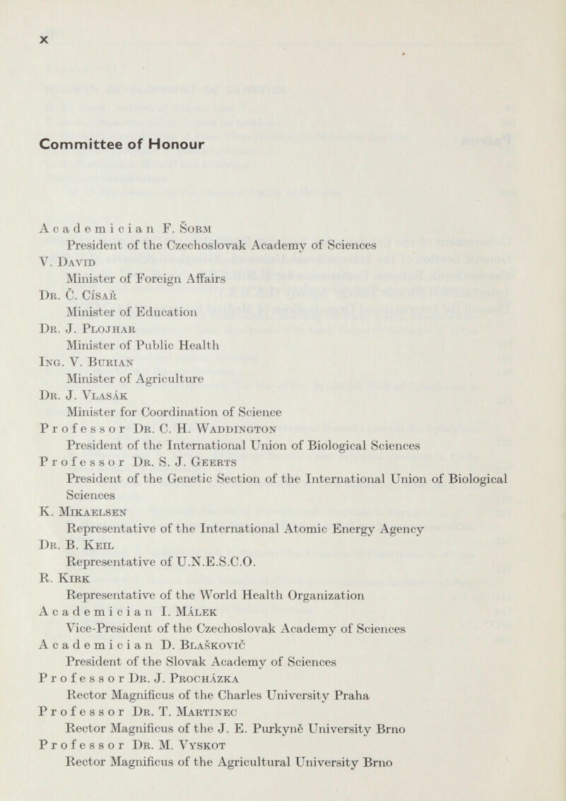 X Committee of Honour Academician F. Sorm President of the Czechoslovak Academy of Sciences V. David Minister of Foreign Affairs DK. C. CÍSAR Minister of Education Dr. J. Plojhar Minister of Public Health IxG. V. Burial Жnister of Agriculture Dr. J. Vlasák Minister for Coordination of Science Professor Dr. C. H. Waddixgton President of the International Union of Biological Sciences Professor Dr. S. J. Geerts President of the Genetic Section of the International Union of Biological Sciences K. Mekaelsen Representative of the International Atomic Energy Agency Dr. B. Keil Representative of U.N.E.S.C.O. R. Kirk Representative of the World Health Organization Academician I. Málek Vice-President of the Czechoslovak Academy of Sciences Academician D. Blaskovic President of the Slovak Academy of Sciences Professor Dr. J. Procházka Rector Magnificus of the Charles University Praha Professor Dr. T. Martinec Rector Magnificus of the J. E. Purkyne University Brno Professor Dr. M. Vyskot Rector Magnificus of the Agricultural University Brno