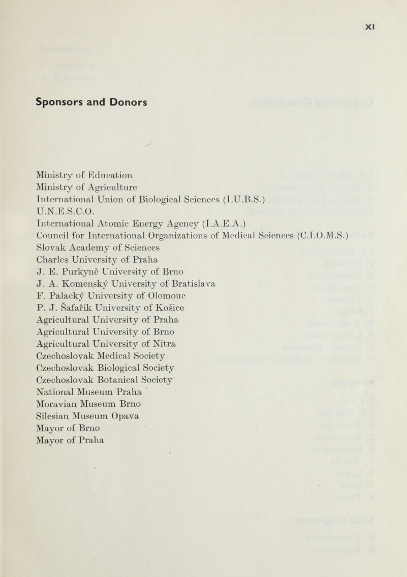 Sponsors and Donors Ministry of Education Ministry of Agriculture International Union of Biological Sciences (I.U.B.S.) U.N.E.S.C.O. International Atomic Energy Agency (I.A.E.A.) Council for International Organizations of Medical Sciences (C.I.0.M.S.) Slovak Academy of Sciences Charles University of Praha J. E. Purkynë University of Brno J. A. Komensky University of Bratislava Г. Palacky University of Olomouc P. J. Safafik University of Kosice Agricultural University of Praha Agricultural University of Brno Agricultural University of Nitra Czechoslovak Medical Society Czechoslovak Biological Society Czechoslovak Botanical Society National Museum Praha Moravian Museum Brno Silesian Museum Opava Mayor of Brno Mayor of Praha