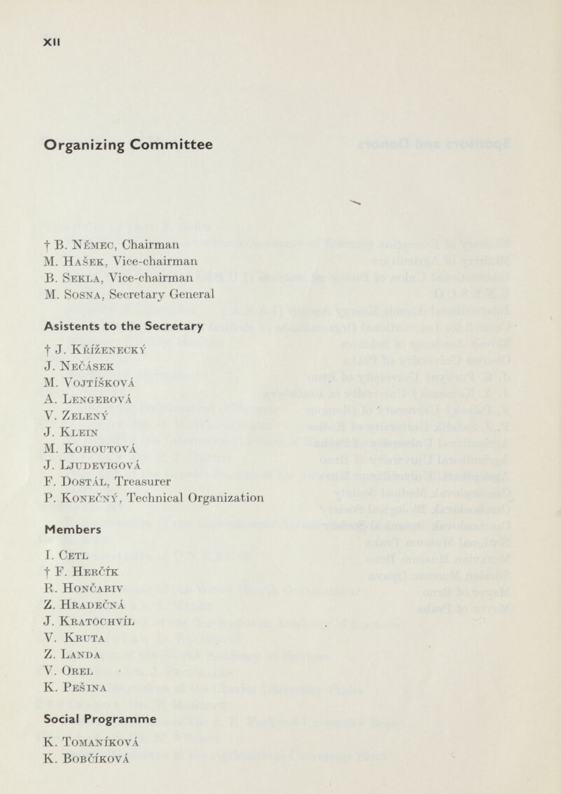 XII Organizing Committee f Б. ìsémec, Chairman M. Hasek, Vice-chairman B. Sekla, Vice-chairman M. SosNA, Secretary General Asistents to the Secretary t J. Krízenecky J. KecAsek M. VojTÍSKOvÁ A. Lexgerová V. Zeleny J. Klein M. KoHOUTOvÁ J. Ljtjdevigová Г. Dostál, Treasurer P. KoNECNY, Technical Organization Members I. Cetl t F. Hercík Pv. HONCARIV Z. Hradecná J. Kratochvíl V. Kruta Z. Landa V. Orel K. Pes ina Social Programme K. TOMANÍKOVÁ К. Bobcíková