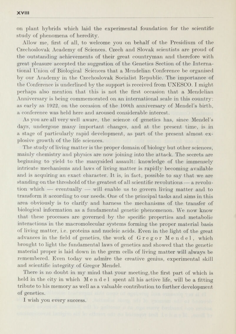 xvm on plant hybrids which laid the experimental foundation for the scientific study of phenomena of heredity. Allow me, first of all, to welcome you on behalf of the Presidium of the Czechoslovak Academy of Sciences. Czech and Slovak scientists are proud of the outstanding achievements of their great countryman and therefore with great pleasure accepted the suggestion of the Genetics Section of the Interna¬ tional Union of Biological Sciences that a Mendelian Conference be organised by our Academy in the Czechoslovak Socialist Republic. The importance of the Conference is underlined by the support is received from UNESCO. I might perhaps also mention that this is not the first occasion that a Mendelian Anniversary is being commemorated on an international scale in this country: as early as 1922, on the occasion of the 100th anniversary of Mendel's birth, a conference was held here and aroused considerable interest. As you are all very well aware, the science of genetics has, since Mendel's days, undergone many important changes, and at the present time, is in a stage of particularly rapid development, as part of the present almost ex¬ plosive growth of the life sciences. The study of living matter is the proper domain of biology but other sciences, mainly chemistry and physics are now joining into the attack. The secrets are beginning to yield to the manysided assault; knowledge of the immensely intricate mechanisms and laws of living matter is rapidly becoming available and is acquiring an exact character. It is, in fact, possible to say that we are standing on the threshold of the greatest of all scientific revolutions — a revolu¬ tion which — eventually — will enable us to govern living matter and to transform it according to our needs. One of the principal tasks and aims in this area obviously is to clarify and harness the mechanisms of the transfer of biological information as a fundamental genetic phenomenon. We now know that these processes are governed by the specific properties and metabolic interactions in the macromolecular systems forming the proper material basis of living matter, i.e. proteins and nucleic acids. Even in the light of the great advances in the field of genetics, the work of Gregor Mendel, which brought to light the fundamental laws of genetics and showed that the genetic material proper is laid down in the germ cells of living matter will always be remembered. Even today we admire the creative genius, experimental skill and scientific integrity of Gregor Mendel. There is no doubt in my mind that your meeting, the first part of which is held in the city in which Mendel spent all his active life, will be a fitting tribute to his memory as well as a valuable contribution to further development of genetics. I wish you every success.