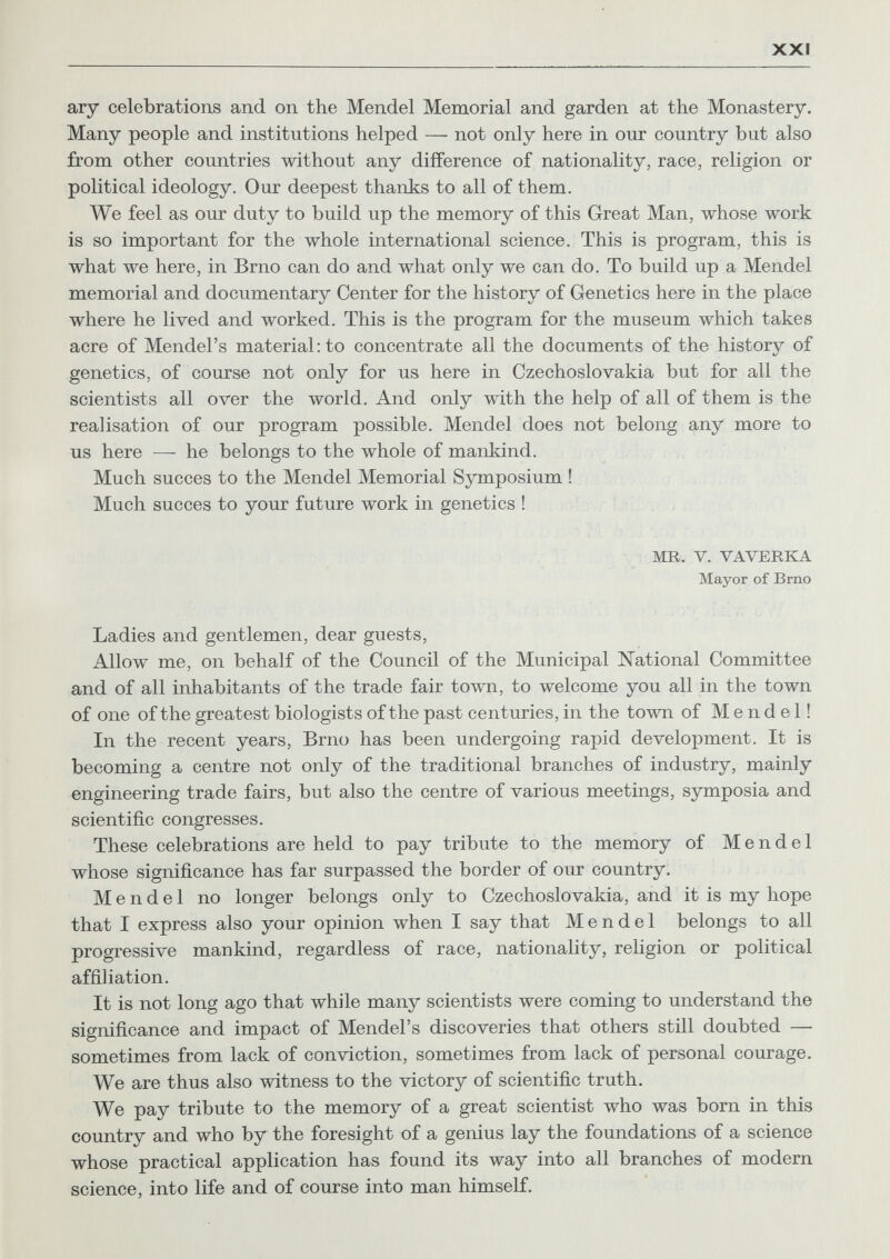 XXI ary celebrations and on the Mendel Memorial and garden at the Monastery. Many people and institutions helped — not only here in our country but also from other countries without any difference of nationality, race, religion or political ideology. Our deepest thanks to all of them. We feel as our duty to build up the memory of this Great Man, whose work is so important for the whole international science. This is program, this is what we here, in Brno can do and what only we can do. To build up a Mendel memorial and documentary Center for the history of Genetics here in the place where he lived and worked. This is the program for the museum which takes acre of Mendel's material: to concentrate all the documents of the history of genetics, of course not only for us here in Czechoslovakia but for all the scientists all over the world. And only with the help of all of them is the realisation of our program possible. Mendel does not belong any more to us here — he belongs to the whole of mankind. Much succès to the Mendel Memorial Symposium ! Much succès to your future work in genetics ! MR. V. VAVERKA Mayor of Brno Ladies and gentlemen, dear guests. Allow me, on behalf of the Council of the Municipal National Committee and of all inhabitants of the trade fair town, to welcome you all in the town of one of the greatest biologists of the past centuries, in the town of Mendel! In the recent years, Brno has been undergoing rapid development. It is becoming a centre not only of the traditional branches of industry, mainly engineering trade fairs, but also the centre of various meetings, symposia and scientific congresses. These celebrations are held to pay tribute to the memory of Mendel whose significance has far surpassed the border of our country. Mendel no longer belongs only to Czechoslovakia, and it is my hope that I express also your opinion when I say that Mendel belongs to all progressive mankind, regardless of race, nationality, religion or political affiliation. It is not long ago that while many scientists were coming to understand the significance and impact of Mendel's discoveries that others still doubted — sometimes from lack of conviction, sometimes from lack of personal courage. We are thus also witness to the victory of scientific truth. We pay tribute to the memory of a great scientist who was born in this country and who by the foresight of a genius lay the foundations of a science whose practical application has found its way into all branches of modern science, into life and of course into man himself.