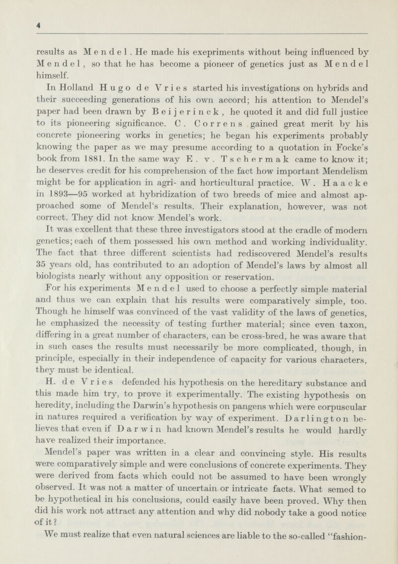 4 results as Mendel. He made his exepriments without being influenced by Mendel, so that he has become a pioneer of genetics just as Mendel himself. In Holland Hugo de Vries started his investigations on hybrids and their succeeding generations of his own accord; his attention to Mendel's paper had been drawn by В e i j e r i n с к , he quoted it and did full justice to its pioneering significance. C. Corren s gained great merit by his concrete pioneering works in genetics; he began his experiments probably knowing the paper as we may presume according to a quotation in Focke's book from 1881. In the same way E. v. Tschermak came to know it; he deserves credit for his comprehension of the fact how important Mendelism might be for application in agri- and horticultural practice. W . H a a с к e in 1893—95 worked at hybridization of two breeds of mice and almost ap¬ proached some of Mendel's results. Their explanation, however, was not correct. They did not know Mendel's work. It was excellent that these three investigators stood at the cradle of modern genetics; each of them possessed his own method and working individuality. The fact that three different scientists had rediscovered Mendel's results 35 years old, has contributed to an adoption of Mendel's laws by almost all biologists nearly without any opposition or reservation. For his experiments Mendel used to choose a perfectly simple material and thus we can explain that his results were comparatively simple, too. Though he himself was convinced of the vast validity of the laws of genetics, he emphasized the necessity of testing further material; since even taxon, differing in a great number of characters, can be cross-bred, he was aware that in such cases the results must necessarily be more complicated, though, in principle, especially in their independence of capacity for various characters, they must be identical. H. de Vries defended his hypothesis on the hereditary substance and this made him try, to prove it experimentally. The existing hypothesis on heredity, including the Darлvin's hypothesis on pangens луЬ1сЬ were corpuscular in natures required a verification by way of experiment. Darlington be¬ lieves that even if Darwin had known Mendel's results he would hardly have realized their importance. Mendel's paper was ™tten in a clear and convincing style. His results were comparatively simple and were conclusions of concrete experiments. They were derived from facts which could not be assumed to have been wrongly observed. It was not a matter of uncertain or intricate facts. What semed to be hj^othetical in his conclusions, could easily have been proved. Why then did his work not attract any attention and why did nobody take a good notice of it ? We must realize that even natural sciences are liable to the so-called fashion-