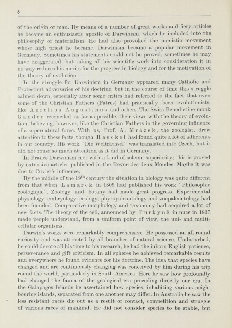 6 of the origin of man. By means of a number of great works and fiery articles he became an enthusiastic apostle of Darwinism, which he included into the philosophy of materialism. He had also provoked the monistic movement whose high priest he became. Darwinism became a popular movement in Germany. Sometimes his statements could not be proved, sometimes he may have exaggerated, but taking all his scientific work into consideration it in no way reduces his merits for the progress in biology and for the motivation of the theory of evolution. In the struggle for Darwinism in Germany appeared many Catholic and Protestant adversaries of his doctrine, but in the course of time this struggle calmed down, especially after some critics had referred to the fact that even some of the Christian Fathers (Patres) had practically been evolutionists, like Aurelius Augustinus and others. The Swiss Benedictine monk Gander reconciled, as far as possible, their views with the theory of evolu¬ tion, believing, however, like the Christian Fathers in the governing influence of a supernatural force. With us, Prof. A. Mrázek, the zoologist, drew attention to these facts, though H a e с к e 1 had found quite a lot of adherents in our country. His work Die Welträthsel was translated into Czech, but it did not rouse so much attention as it did in Germany. In France Darwinism met Avith a kind of solemn superiority; this is proved by extensive articles published in the Revue des deux Mondes. Maybe it was due to Cuvier's influence. By the middle of the 19^^ century the situation in biology was quite different from that when Lamarck in 1809 had published his work Philosophie zoologique. Zoology and botany had made great progress. Experimental physiology, embryology, ecology, phytopaleontology and zoopaleontology had been founded. Comparative morphology and taxonomy had acquired a lot of new facts. The theory of the cell, announced by Purkynë in nuce in 1837 made people understand, from a uniform point of view, the uni- and multi¬ cellular organisms. Darwin's works were remarkably comprehensive. He possessed an all-round curiosity and was attracted by all branches of natural science. Undisturbed, he could devote all his time to his research, he had the inborn English patience, perseverance and gift criticism. In all spheres he achieved remarkable results and everywhere he found evidence for his doctrine. The idea that species have changed and are continuously changing was conceived by him during his trip round the world, particularly in South America. Here he saw how profoundly had changed the fauna of the geological era preceding directly our era. In the Galapagos Islands he ascertained how species, inhabiting various neigh¬ bouring islands, separated from one another may differ. In Australia he saw the less resistant races die out as a result of contact, competition and struggle of various races of mankind. He did not consider species to be stable, but