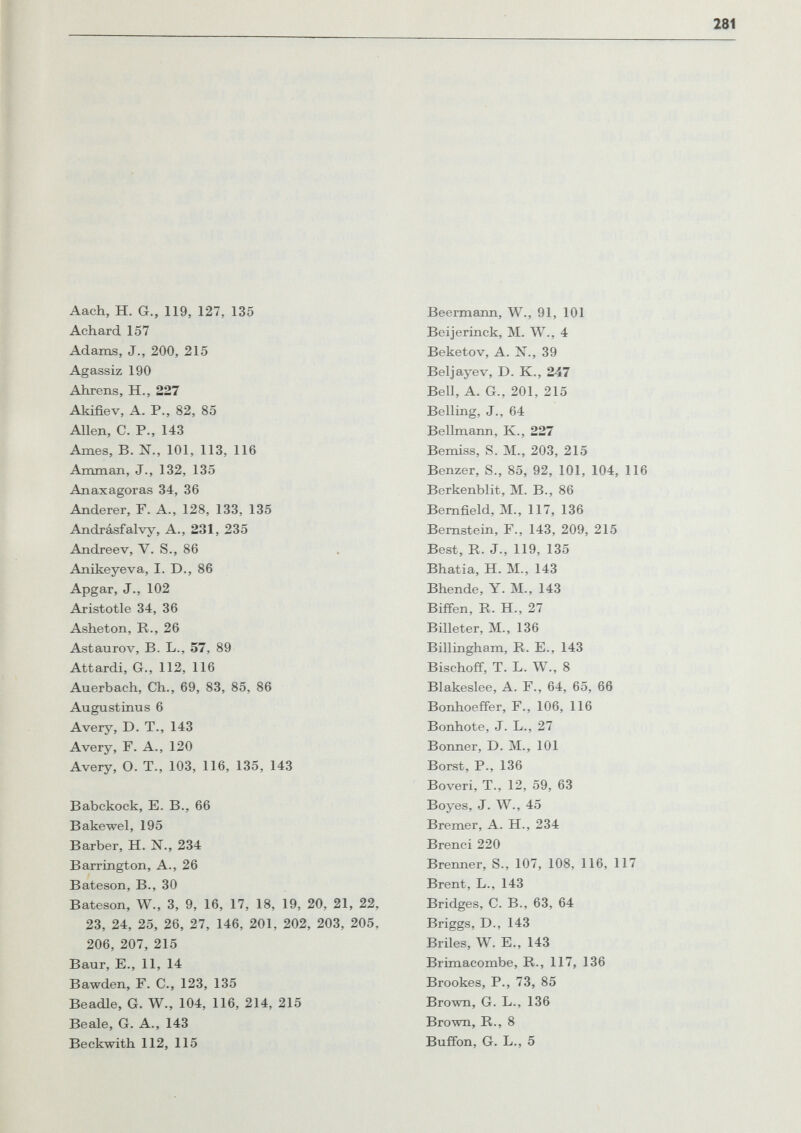 Aach, H. G., 119, 127, 135 Achard 157 Adams, J., 200, 215 Agassiz 190 Ahrens, H., 227 Akifiev, A. P., 82, 85 Allen, C. P., 143 Ames, B. N., 101, 113, 116 Amman, J., 132, 135 Anaxagoras 34, 36 Anderer, F. A., 128, 133, 135 Andrásfalvy, A., 231, 235 Andreev, V. S., 86 Anikeyeva, I. D., 86 Apgar, J., 102 Aristotle 34, 36 Asheton, R., 26 Astaurov, B. L., 57, 89 Attardi, G., 112, 116 Auerbach, Ch., 69, 83, 85, 86 Augustinus 6 Avery, D. T., 143 Avery, F. A., 120 Avery, О. T., 103, 116, 135, 143 ВаЪскоск, E. В., 66 Bakewel, 195 Barber, H. N., 234 Barrington, A., 26 Bateson, В., 30 Bateson, W., 3, 9, 16, 17, 18, 19, 20, 21, 22, 23, 24, 25, 26, 27, 146, 201, 202, 203, 205, 206, 207, 215 Baur, E., 11, 14 Bawden, F. C., 123, 135 Beadle, G. W., 104, 116, 214, 215 Beale, G. A., 143 Beckwith 112, 115 Beermann, W., 91, 101 Beijerinck, M. W., 4 Beketov, A. N., 39 Beljayev, D. K., 247 Bell, A. G., 201, 215 Belling, J., 64 Bellmann, К., 227 Bemiss, S. M., 203, 215 Benzer, S., 85, 92, 101, 104, 116 Berkenblit, M. В., 86 Bemfield, M., 117, 136 Bernstein, F., 143, 209, 215 Best, R. J., 119, 135 Bhatia, H. M., 143 Bhende, Y. M., 143 Biffen, R. H., 27 Billeter, M., 136 Billingham, R. E., 143 Bischoff, T. L. W., 8 Blakeslee, A. F., 64, 65, 66 Bonhoeffer, F., 106, 116 Bonhote, J. L., 27 Bonner, D. M., 101 Borst, P., 136 Boveri, T., 12, 59, 63 Boyes, J. W., 45 Bremer, A. H., 234 Brenci 220 Brenner, S., 107, 108, 116, 117 Brent, L., 143 Bridges, C. В., 63, 64 Briggs, D., 143 Briles, W. E., 143 Brimacombe, R., 117, 136 Brookes, P., 73, 85 Brown, G. L., 136 Brown, R., 8 Buffon, G. L., 5