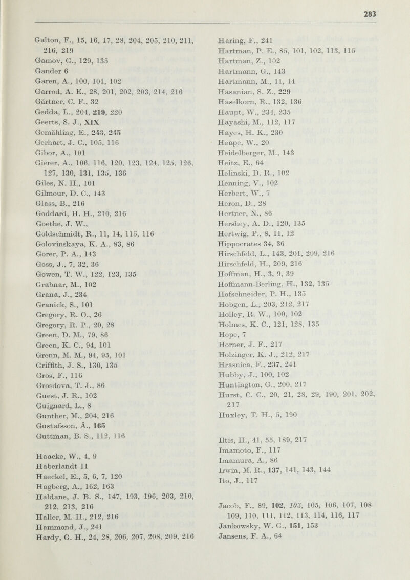 283 Galton, F., 15, 16, 17, 28, 204, 205, 210, 211, 216, 219 Gamov, G., 129, 135 Gander 6 Garen, A., 100, 101, 102 Garrod, A. E., 28, 201, 202, 203, 214, 216 Gärtner, С. F., 32 Gedda, L., 204, 219, 220 Geerts, S. J., XIX Gemähling, E., 243, 245 Gerhart, J. С., 105, 116 Gibor, А., 101 Gierer, А., 106, 116, 120, 123, 124, 125, 126, 127, 130, 131, 135, 136 Giles, N. H., 101 Gilmour, D. C., 143 Glass, В., 216 Goddard, H. H., 210, 216 Goethe, J. W., Goldschmidt, R., 11, 14, 115, 116 Golovinskaya, K. A., 83, 86 Gorer, P. A., 143 Goss, J., 7, 32, 36 Gowen, T. W., 122, 123, 135 Grabnar, M., 102 Grana, J., 234 Granick, S., 101 Gregory, R. O., 26 Gregory, R. P., 20, 28 Green, D. M., 79, 86 Green, К. С., 94, 101 Grenn, M. M., 94, 95, 101 Griffith, J. S., 130, 135 Gros, F., 116 Grosdova, T. J., 86 Guest, J. R., 102 Guignard, L., 8 Gunther, M., 204, 216 Gustafsson, Â., 165 Guttraan, B. S., 112, 116 Haacke, W., 4, 9 Haberlandt 11 Haeckel, E., 5, 6, 7, 120 Hagberg, A., 162, 163 Haldane, J. B. S., 147, 193, 196, 203, 210, 212, 213, 216 Haller, M. H., 212, 216 Hammond, J., 241 Hardy, G. H., 24, 28, 206, 207, 208, 209, 216 Haring, F., 241 Hartman, P. E., 85, 101, 102, 113, 116 Hartman, Z., 102 Hartmann, G., 143 Hartmann, M., 11, 14 Hasanian, S. Z., 229 Haselkorn, R., 132, 136 Haupt, W., 234, 235 Hayashi, M., 112, 117 Hayes, H. K., 230 He ape, W., 20 Heidelberger, M., 143 Heitz, E., 64 Helinski, D. R., 102 Henning, v., 102 Herbert, W., 7 Heron, D., 28 Hertner, N., 86 Hershey, A. D., 120, 135 Hertwig, P., 8, 11, 12 Hippocrates 34, 36 Hirschfeld, L., 143, 201, 209, 216 Hirschfeld, H., 209, 216 Hoffman, H., 3, 9, 39 Hoñinann-Berling, H., 132, 135 Hofschneider, P. H., 135 Hobgen, L., 203, 212, 217 Holley, R. W., 100, 102 Hohnes, К. е., 121, 128, 135 Hope, 7 Horner, J. F., 217 Holzinger, K. J., 212, 217 Hrasnica, F., 237, 241 Hubby, J., 100, 102 Huntington, G., 200, 217 Hurst, C. C., 20, 21, 28, 29, 190, 201, 202, 217 Huxley, T. H., 5, 190 Iltis, H., 41, 55, 189, 217 Imamoto, F., 117 Imamura, A., 86 Irwin, M. R., 137, 141, 143, 144 Ito, J., 117 Jacob, F., 89, 102, 103, 105, 106, 107, 108 109, 110, m, 112, 113, 114, 116, 117 Jankowsky, W. G., 151, 153 Jansens, F. A., 64