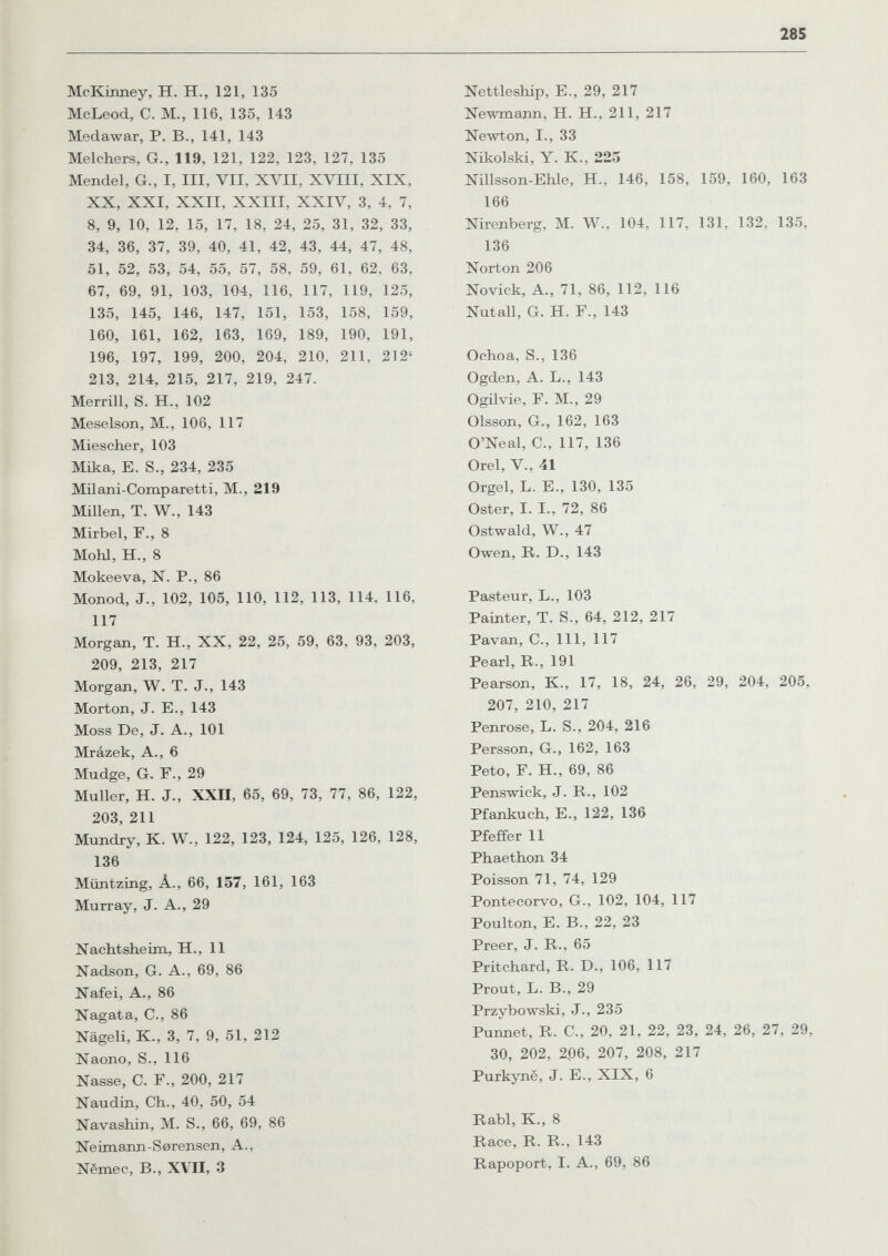 285 McKinney, H. H., 121, 135 McLeod, С. M., 116, 135, 143 Medawar, P. В., 141, 143 Melchers, G., 119, 121, 122, 123, 127, 135 Mendel, G., I, III, VII, XVII, XVIII, XIX, XX, XXI, XXII, XXIII, XXIV, 3, 4, 7, 8, 9, 10, 12, 15, 17, 18, 24, 25, 31, 32, 33, 34, 36, 37, 39, 40, 41, 42, 43, 44, 47, 48, 51, 52, 53, 54, 55, 57, 58, 59, 61, 62, 63, 67, 69, 91, 103, 104, 116, 117, 119, 125, 135, 145, 146, 147, 151, 153, 158, 159, 160, 161, 162, 163, 169, 189, 190, 191, 196, 197, 199, 200, 204, 210, 211, 212' 213, 214, 215, 217, 219, 247. Merrill, S. H., 102 Meselson, M., 106, 117 Miescher, 103 Mika, E. S., 234, 235 Milani-Comparetti, M., 219 Millen, T. W., 143 Mirbel, F., 8 МоЫ, H., 8 Mokeeva, N. P., 86 Monod, J., 102, 105, 110, 112, 113, 114, 116, 117 Morgan, T. H., XX, 22, 25, 59, 63, 93, 203, 209, 213, 217 Morgan, W. T. J., 143 Morton, J. E., 143 Moss De, J. A., 101 Mrázek, A., 6 Mudge, G. F., 29 Muller, H. J., XXII, 65, 69, 73, 77, 86, 122, 203, 211 Mundry, K. W., 122, 123, 124, 125, 126, 128, 136 Müntzing, Â., 66, 157, 161, 163 Murray, J. A., 29 Nachtsheim, H., 11 Nadson, G. A., 69, 86 Nafei, A., 86 Nagata, C., 86 Nägeli, К., 3, 7, 9, 51, 212 Naono, S., 116 Nasse, C. F., 200, 217 Naudin, Ch., 40, 50, 54 Navashin, M. S., 66, 69, 86 Neimann-Sorensen, A., Nëmec, В., XVII, 3 Nettleship, E., 29, 217 Newmann, H. H., 211, 217 Newton, I., 33 Nikolski, Y. K., 223 Nillsson-Ehle, H., 146, 158, 159, 160, 163 166 Nirenberg, M. W., 104, 117, 131, 132, 135, 136 Norton 206 Novick, A., 71, 86, 112, 116 Nutall, G. H. F., 143 Ochoa, s., 136 Ogden, A. L., 143 Ogilvie, F. M., 29 Olsson, G., 162, 163 O'Neal, е., 117, 136 Orel, v., 41 Orgel, l. е., 130, 135 Oster, I. I., 72, 86 Ostwald, W., 47 Owen, r. d., 143 Pasteur, L., 103 Painter, T. S., 64, 212, 217 Pavan, C., 111, 117 Pearl, R., 191 Pearson, К., 17, 18, 24, 26, 29, 204, 205, 207, 210, 217 Penrose, L. S., 204, 216 Persson, G., 162, 163 Peto, F. H., 69, 86 Penswick, J. R., 102 Pfankuch, E., 122, 136 Pfeffer 11 Phaethon 34 Poisson 71, 74, 129 Pontecorvo, G., 102, 104, 117 Poulton, E. В., 22, 23 Preer, J. R., 65 Pritchard, R. d., 106, 117 Prout, L. В., 29 Przybowski, J., 235 Punnet, R. C., 20, 21, 22, 23, 24, 26, 27, 29, 30, 202, 206, 207, 208, 217 Purkynë, J. E., XIX, 6 Rabl, K., 8 Race, R. R., 143 Rapoport, I. A., 69, 86