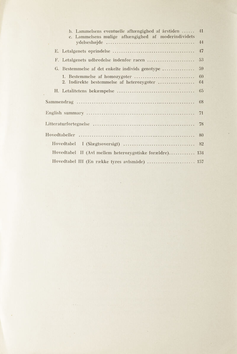 b. Lammeisens eventuelle afhsengighed af ârstiden  41 c. Lammeisens mulige afhsengighed af moderindividets ydelsesh0jde  44 E. Letalgenets oprindelse  47 F. Letalgenets udbredelse indenfor racen  53 G. Bestemmelse af det enkelte individs genotype 59 L Bestemmelse af homozygoter  60 2. Indirekte bestemmelse af heterozygoter  64 H. Letalitetens bekœmpelse  65 Sammendrag   68 English summary  71 Litteraturfortegnelse  78 Hovedtabeller  80 Hovedtabel I (Slsegtsoversigt)  82 Hovedtabel II (Avi mellem heterozygotiske forseldre) 134 Hovedtabel III (En rpekke tyres avlsmâde)  157