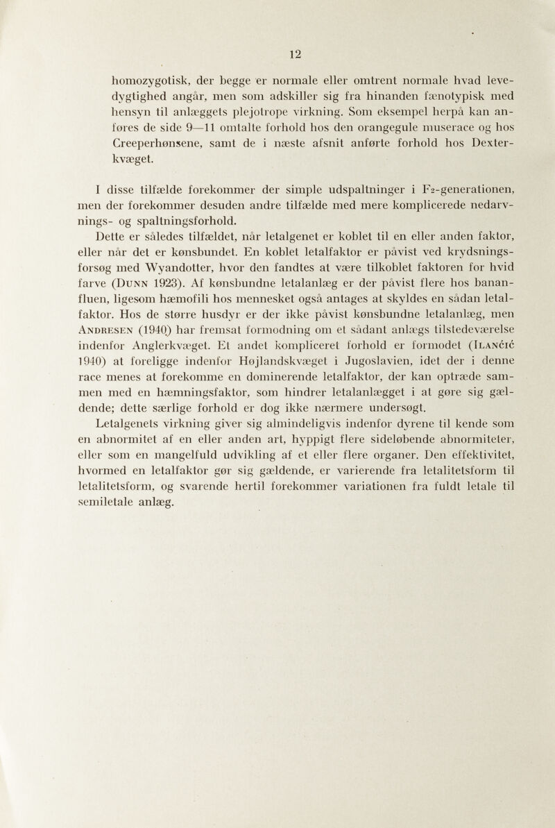 12 homozygotisk, der begge er normale eller omirent normale hvad leve- dygtighed angâr, men som adskiller sig fra hinanden fsenotypisk med hensyn til anlseggets plejotrope virkning. Som eksempel herpâ kan an- fores de side 9—11 omlalte forhold hos den orangegule muserace og hos Creeperhonsene, samt de i naeste afsnit anforte forhold hos Dexter- kvaeget. I disse tilfœlde forekommer der simple udspaltninger i F2-generationen, men der forekommer desuden andre tilfaelde med mere komplicerede nedarv- nings- og spaltningsforhold. Dette er sâledes tilfœldet, nâr letalgenet er kohlet til en eller anden faktor, eller nâr det er konshundet. En kohlet letalfaktor er pavist ved krydsnings- forsog med Wyandotter, hvor den fandtes at vsere tilkohlet faktoren for hvid farve (Dunn 1923). Af konshundne letalanlseg er der pavist fiere hos banan- fluen, ligesom haemofili hos mennesket ogsâ antages at skyldes en sâdan letal¬ faktor. Hos de storre husdyr er der ikke pâvist konshundne letalanlseg, men Andresen (1940) har fremsat formodning om et sädant ankogs tilstedevaîrelse indenfor Anglerkva'gel. El andel kompliceret forhold er formodet (Ilancic 1940) at foreligge indenfor Hojlandskvseget i Jugoslawien, idei der i denne race menes at forekomme en doniinerende letalfaktor, der kan optrsede sam- men med en hœmningsfaktor, som hindrer letalanlsegget i at gore sig gsel- dende; dette saerlige forhold er dog ikke naermere undersogt. Letalgenets virkning giver sig almindeligvis indenfor dyrene til kende som en ahnormitet af en eller anden art, hyppigt fiere sidelohende ahnormiteter, eller som en mangelfuld udvikling af et eller fiere organer. Den effektivitet, hvormed en letalfaktor gor sig gaîldende, er varierende fra letalitetsform til letalitetsform, og svarende hertil forekommer Variationen fra fuldt letale til semiletale anlaeg.