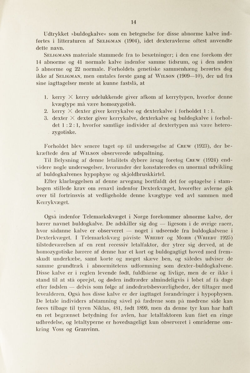 14 Udlrykket »buldogkalve« som en betegnelse for disse abnorme kalve ind- fortes i litteraturen af Seligman (1904), idet dexteravlerne oftest anvendte dette navn. Seligmans materiale stammede fra to bessetninger; i den ene forekom der 14 abnorme og 41 normale kalve indenfor samme tidsrum, og i den anden 5 abnorme og 22 normale. Forboldets genetiske sammenhseng berortes dog ikke af Seligman, men omtales forste gang af Wilson (1909—10), der ud fra sine iagttagelser mente at kunne fastslâ, at 1. kerry X kerry udelukkende giver afkom af kerrytypen, hvorfor denne kvœgtype mâ vaere homozygotisk. 2. kerry X dexter giver kerrykalve og dexterkalve i forholdet 1:1. 3. dexter X dexter giver kerrykalve, dexterkalve og buldogkalve i forhol¬ det 1 :2 :1, hvorfor samtlige individer af dextertypen mâ vsere hetero- zygotiske. Forholdet blev senere taget op til undersogelse af Crew (1923), der be- kraeftede den af Wilson observerede udspaltning. Til Belysning af denne letalitets dybere ârsag foretog Crew (1924) end- videre nogle undersogelser, hvorunder der konstateredes en unormal udvikling af buldogkalvenes hypophyse og skjoldbruskkirtel. Efter klarlseggelsen af denne arvegang bortfaldt det for optagelse i stam- bogen stillede krav om renavi indenfor Dexterkvœget, hvorefter avlerne gik over til fortrinsvis at vedligeholde denne kvsegtype ved avi sammen med Kerrykvaeget. Ogsâ indenfor Teleniarkskvaeget i Norge forekommer abnorme kalve, der bserer navnet buldogkalve. De adskiller sig dog — ligesom i de ovrige racer, hvor sâdanne kalve er observeret — noget i udseende fra buldogkalvene i Dexterkvœget. I Telemarkskvseg pâviste Wreidt og Mohr (Wriedt 1925) tilstedevserelsen af en rent recessiv letalfaktor, der ytrer sig derved, at de homozygotiske bserere af denne har et kort og buldogagtigt hoved med frem- skudt underksebe, samt körte og meget skseve ben, og sâledes udviser de samme grundtraek i abnormitetens udformning som dexter-buldogkalvene. Disse kalve er i reglen levende fodt, fuldbârne og livlige, men de er ikke i stand til at sta oprejst, og doden indtrseder almindeligvis i lobet af fâ dage efter fodslen — delvis som folge af ândedrsetsbesvaerligheder, der tiltager med levealderen. Ogsâ hos disse kalve er der iagttaget forandringer i hypophysen. De letale individers afstamning sâvel pâ fsedrene som pâ modrene side kan fores tilbage til tyren Niklas, 481, fodt 1899, men da denne tyr kun har haft en ret begraenset betydning for avien, har letalfaktoren kun fâet en ringe udbredelse, og letaltyperne er hovedsageligt kun observeret i omrâderne om- kring Voss og Granvinn.