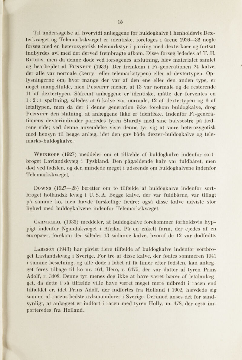 15 Til unders0gelse af, hvorvidt anlaeggene for buldogkalve i henholdsvis Dex- terkvœget og Telemarkskvaeget er identiske, foretoges i arene 1926—36 nogle fors0g med en heterozygotisk telemarkstyr i parring med dexterkoer og fortsat indbyrdes avi med del derved frembragte afkom. Disse forsog lededes af T. H. Riches, men da denne dode ved forsogenes afslutning, blev materialet samlet og bearbejdet af Punnett (1936). Der fremkom i Fi-genei'ationen 24 kalve, der alle var normale (kerry- eller telemarkstypen) eller af dextertypen. Op- lysningerne om, hvor mange der var af den ene eller den anden type, er noget mangelfulde, men Punnett mener, at 13 var normale og de resterende 11 af dextertypen. Sâfremt anlaeggene er identiske, mâtte der forventes en 1:2:1 spaltning, sâledes at 6 kalve var normale, 12 af dextertypen og 6 af letaltypen, men da der i denne generation ikke forekom buldogkalve, drog Punnett den slutning, at anlaeggene ikke er identiske. Indenfor Fi-genera- tionens dexterindivider parredes tyren Sturdly med sine halvs0stre pâ faed- rene side; ved denne anvendelse viste denne tyr sig at vaere heterozygotisk med hensyn til begge anlaeg, idet den gav bâde dexter-buldogkalve og tele- marks-buldogkalve. Weinkopf (1927) meddeler om et tilfaelde af buldogkalve indenfor sort- broget Lavlandskvaeg i Tyskland. Den pâgaeldende kah^ var fuldbâret, men dod ved fodslen, og den mindede meget i udseende om buldogkalvene indenfor Telemarkskvaeget. Downs (1927—28) bereiter om to tilfaelde af buldogkalve indenfor sort- broget hollandsk kvaeg i U. S. A. Begge kalve, der var fuldbârne, var tillagt pâ samme ko, men havde forskellige faedre; ogsâ disse kalve udviste stor lighed med buldogkalvene indenfor Telemarkskvaeget. Carmichal (1933) meddeler, at buldogkalve forekommer forholdsvis hyp- pigt indenfor Ngandakvaeget i Afrika. Pâ en enkelt farm, der ejedes af en europaeer, forekom der sâledes 13 sâdanne kalve, hvoraf de 12 var dodfodte. Larsson (1943) bar pâvist fiere tilfaelde af buldogkalve indenfor sortbro- get Lavlandskvaeg i Sverige. For tre af disse kalve, der fedtes sommeren 1941 i samme besaetning, og alle dode i lebet af fâ timer efter fodslen, kan aniseg¬ get fores tilbage til ko nr. 164, Hero, г. 6475, der var datier af tyren Prins Adolf, r. 3408. Denne tyr menes dog ikke at have vaeret baerer af letalanlaeg- get, da dette i sâ tilfaelde ville have vseret meget mere udbredt i racen end tilfaeldet er, idet Prins Adolf, der indfortes fra Holland i 1902, haevdede sig som en af racens bedste avlsmatadorer i Sverige. Derimod anses det for sand- synligt, at anlaegget er indfort i racen med tyren Holly, m. 478, der ogsâ im- porteredes fra Holland.