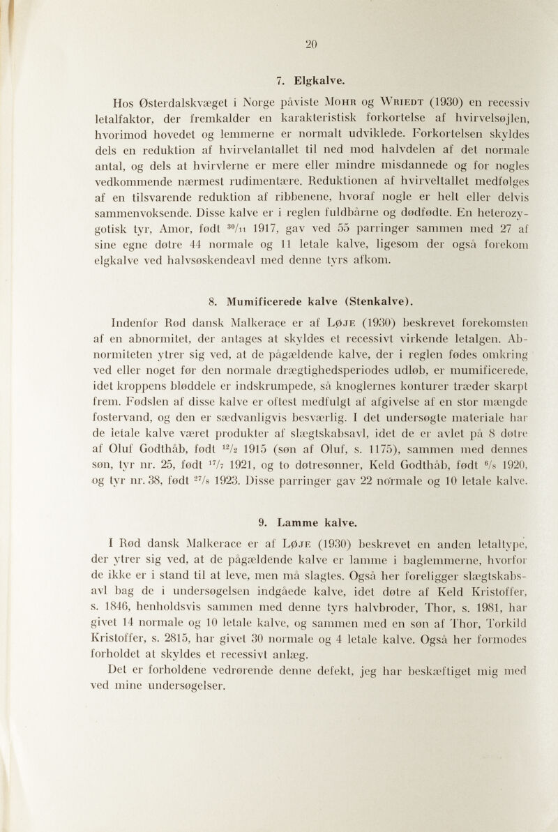 20 7. Elgkalve. Hos 0slerdalskvseget i Norge pâvisle Mohr og Wriedt (1930) en recessiv letalfaktor, der fremkalder en karakteristisk forkortelse af hvirvelsejlen, hvorimod hovedet og lemmerne er normalt udviklede. Forkorleisen skyldes dels en reduktion af hvirvelantallet til ned mod halvdelen af det normale antal, og dels at hvirvlerne er mere eller mindre misdannede og for nogles vedkommende normest rudimentäre. Reduktionen af hvirveltallet medfolges af en tilsvarende reduktion af ribbenene, hvoraf nogle er belt eller delvis sammenvoksende. Disse kalve er i reglen fuldbârne og dodfodte. En heterozy- gotisk tyr, Amor, fodt ^^/ii 1917, gav ved 55 parringer sammen med 27 af sine egne dotre 44 normale og 11 letale kalve, ligesom der ogsâ forekoni elgkalve ved halvsoskendeavl med denne tyrs afkom. 8. Mumificerede kalve (Stenkalve). Indenfor Rod dansk Malkerace er af L0je (1930) beskrevet forekomsten af en abnormitet, der antages at skyldes et recessivt virkende letalgen. Ab¬ normi leten ytrer sig ved, at de pâgacldende kalve, der i reglen fodes omkring ved eller noget for den normale drscgtighedsperiodes udlob, er mumificerede, idet kroppens bloddele er indskrumpede, sá knoglernes konturer tra?der skarpt frem. Fodslen af disse kalve er of test medfulgt af afgivelse af en stor ma^ngde fostervand, og den er ssedvanligvis besva?rlig. I det undersogte materiale bar de letale kalve vœret produkter af slœgtskabsavl, idet de er avlet pâ 8 dotre af Oluf Godthâb, fodt 1915 (son af Oluf, s. 1175), sammen med demies son, tyr nr. 25, fodt /? 1921, og to dotresonner, Keld Godthâb, fodt Vs 1920, -og tyr nr. 38, fodt 1923. Disse parringer gav 22 no'rmale og 10 letale kalve. 9. Lamme kalve. I Rod dansk Malkerace er af L0je (1930) beskrevet en anden letaUype, der ytrer sig ved, at de pâgœldende kalve er lamme i baglemmerne, hvorfor de ikke er i stand til at leve, men mâ slagtes. Ogsâ her foreligger slœgtskabs¬ avl bag de i undersogelsen indgâede kalve, idet dotre af Keld Kristoffer, s. 1846, henholdsvis sammen med denne tyrs halvbroder, Thor, s. 1981, bar givet 14 normale og 10 letale kalve, og sammen med en son af Thor, Torkild Kristoffer, s. 2815, bar givet 30 normale og 4 letale kalve. Ogsâ her formodes forholdet at skyldes et recessivt anlaeg. Det er forboldene vedrorende denne defekt, jeg bar beskœftiget mig med ved mine undersogelser.