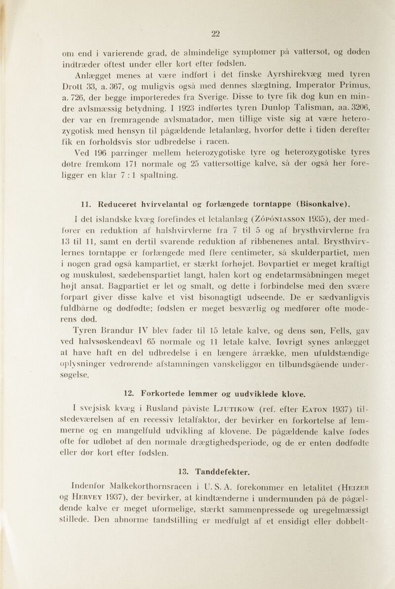 22 от end i varierende grad, de almindelige symptomer pâ vattersot, og deden indlraeder óftesl under eller kort efter fedslen. Anlcegget menes al viere indfort i det finske Ayrshirekvseg med tyren Droit 33, a. 367, og muligvis ogsâ med dennes slsegtning, Imperator Primus, a. 726, der begge importeredes fra Sverige. Disse to tyre fik dog кип en min- dre avlsma\ssig betydning. I 1923 indfortes tyren Dunlop Talisman, aa. 3206, der var en fremragende avlsmatador, men tillige viste sig at vsere hetero- zygotisk med hensyn til pâgaeldende letalanlseg, hvorfor dette i tiden derefter fik en forholdsvis stor udbredelse i racen. Ved 196 parringer mellem heterozygotiske lyre og heterozygotiske tyres dotre fremkom 171 normale og 25 vattersottige kalve, sâ der ogsâ her fore- ligger en klar 7 : 1 spaltning. 11. Reduceret hvirvelantal og forlaengede torntappe (Bisonkalve). I del islandske kva'g l'orelindes el letalanla-g (Zópóniasson 1935), der med- forer en reduklion аГ halshvirvlerne fra 7 til 5 og аГ bjysthvirvlerne fra 13 til 11, samt en derlil svarende reduklion al' ribbenenes anlal. Bryslhvirv- lernes tornlaj)pe er forlaengede med fiere cenlimeter, sA skulderpartiet, men i nogen grad ogsâ kampartiet, er slarkt forhojet. Bovparliel er meget kraftigl og muskulosl, sadebensparliet langl, halen kort og endetarmsâbningen meget hojl ansai. Bagparliel er let og smalt, og detle i forbindelse med den svare forpart giver disse kalve el visi bisonagtigt udseende. De er sadvanligvis fuldbârne og dodfodte; fodslen er meget besvarlig og medforer olle mode- rens dod. Tyren Brandvu IV blev fader til 15 letale kalve, og dens son, Fells, gav ved halvsoskendeavl 65 normale og 11 letale kalve. lovrigt synes anla;gget at have haft en del udbredelse i en laengere ârraekke, men ufuldstœndige ()])lysninger vedrorende afslanmingen vanskeliggor en tilbundsgâende under- sogelse. 12. Forkortede lemmer og uudviklede klove. I svejsisk kvag i Rusland pâvisle Ljutikow (réf. efter Eaton 1937) lil- stedevairelsen af en recessiv letalfaktor, der bevirker en forkortelse af lem- merne og en mangelfuld udvikling af klovene. De pâgaeldende kalve fodes of te for udlobet af den normale di'a^glighedsperiode, og de er enten dodfodle eller dor kort efter fodslen. 13. Tanddefekter. Indenfor Malkekorlhornsracen i U. S. A. forekommer en letalitel (Heizer og Hekvey 1937), der bevirker, at kindtsenderne i underniunden pâ de pâgœl- dende kalve er meget uformelige, stserkt sammenpressede og uregelmsessigt slillede. Den abnorme tandslilling er medfulgl af et ensidigt eller dobbelt-