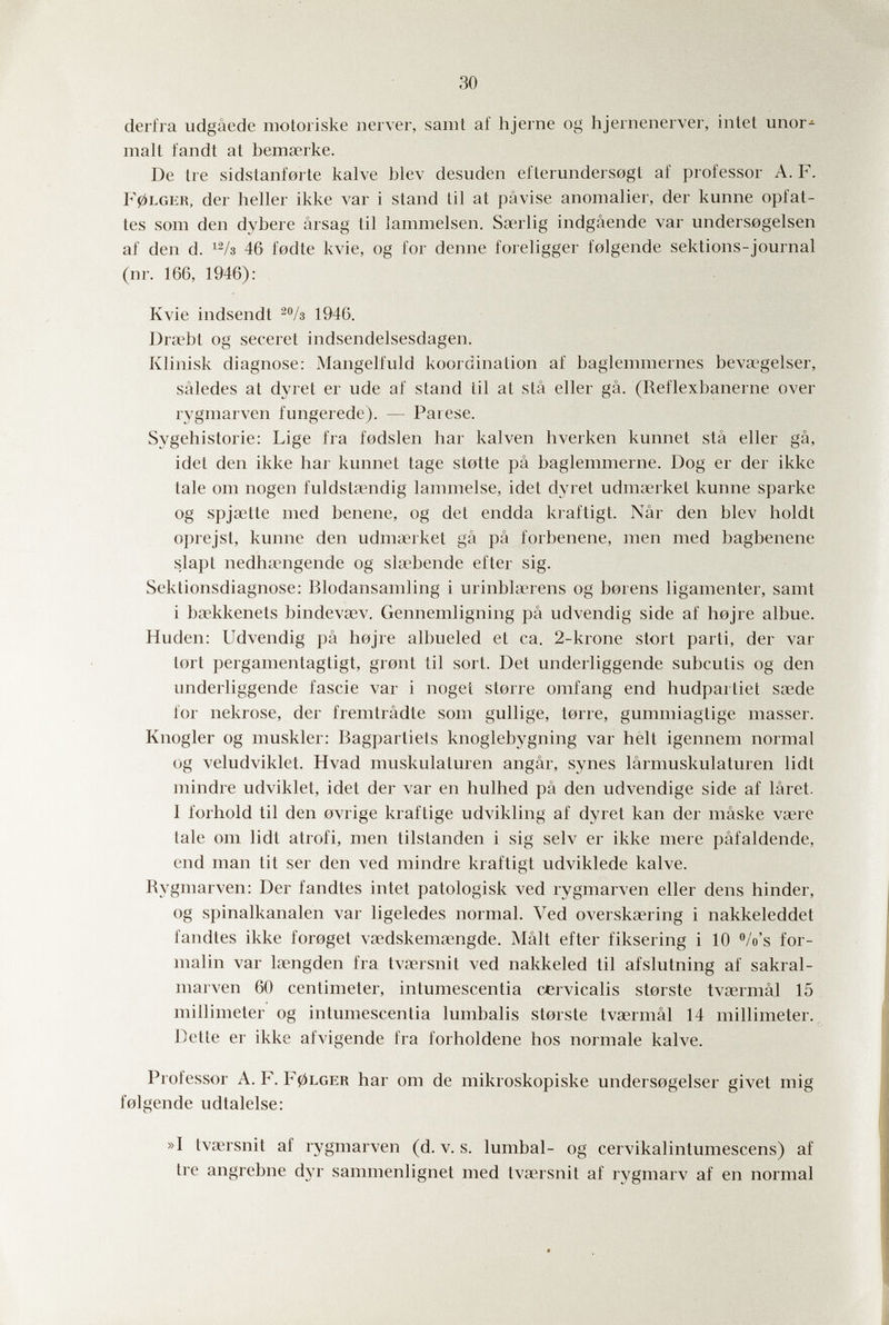 30 derfra udgáede motoriske nerver, samt af hjerne og hjernenerver, intet unor-' malt fandt at bemserke. De tre sidstanfarte kalve blev desuden efterundersogt af professor A. F. 10LGER, der heller ikke var i stand til at pâvise anomalier, der kunne opfat- tes som den dybere arsag til lammeisen. Sœrlig indgâende var unders0gelsen af den d. 46 fodte kvie, og for denne foreligger folgende sektions-journal (nr. 166, 1946): Kvie indsendt -/s 1946. Dra'bt og seceret indsendelsesdagen. Klinisk diagnose: Mangelfuld koordination af baglemmernes bevaîgelser, sâledes at dyret er ude af stand til at sta eller gâ. (Reflexbanerne over rygmarven fungerede). — Parese. Sygehistorie: Lige fra fodslen har kalven hverken kunnet slâ eller gâ, idet den ikke har kunnet tage stotte pä baglemmerne. Dog er der ikke tale om nogen fuldstœndig lammeise, idet dyret udmœrket kunne sparke og spjsette med benene, og det endda kraftigt. Nâr den blev holdt oprejst, kunne den udma^rket gâ pâ forbenene, men med bagbenene slapt nedhiiengende og slœbende efter sig. Sektionsdiagnose: Blodansamling i urinblaerens og borens ligamenter, samt i bsekkenets bindevœv. Gennemligning pâ udvendig side af hojre albue. Huden: Udvendig pâ hojre albueled et ca. 2-krone stört parti, der var tort pergamentagtigt, gront til sort. Det underliggende subcutis og den underliggende fascie var i noget storre orafang end hudpartiet ssede for nekrose, der fremtrâdte som gullige, torre, gummiagtige masser. Knogler og muskier: Bagpartiets knoglebygning var helt igennem normal og veludviklet. Hvad muskulaturen angâr, synes lârmuskulaturen lidt mindre udviklet, idet der var en hulhed pâ den udvendige side af lâret. 1 forhold til den ovrige kraftige udvikling af dyret kan der mâske vsere tale om lidt atrofi, men tilstanden i sig selv er ikke mere pâfaldende, end man tit ser den ved mindre kraftigt udviklede kalve. Rygmarven: Der fandtes intet patologisk ved rygmarven eller dens hinder, og spinalkanalen var ligeledes normal. Ved overskœring i nakkeleddet fandtes ikke foroget vœdskemœngde. Malt efter fiksering i 10 Vo's for¬ malin var kengden fra tvíiersnit ved nakkeled til afslutning af sakral- marven 60 centimeter, intumescentia cervicalis storste tvsermâl 15 millimeter og intumescentia lumbalis storste tvsermâl 14 millimeter. Dette er ikke afvigende fra forholdene hos normale kalve. Professor A. F. F0LGER har om de mikroskopiske undersogelser givet mig folgende udtalelse: »I tvsersnit af rygmarven (d. v. s. lumbal- og cervikalintumescens) af tre angrebne dyr sammenlignet med tvaersnit af rygmarv af en normal