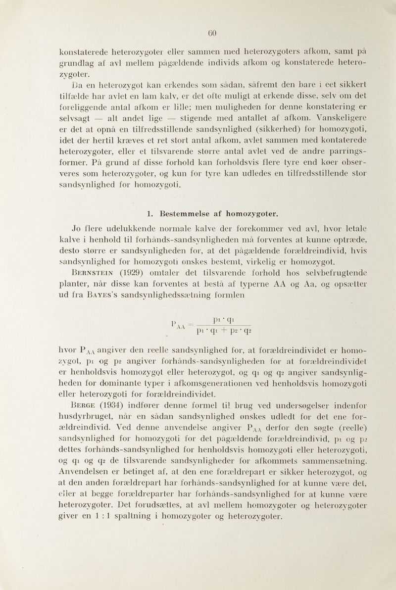 60 konstaterede heterozygoter eller sammen med heterozj^goters afkom, samt pâ grundlag af avi mellem pâga?ldende individs afkom og konstaterede hetero¬ zygoter. Da en heterozygot kan ei'kendes som sâdan, sâfremt den bare ì eet sikkert tiliœlde har avlet en lam kalv, er det ofte muligt at erkende disse, selv om det foreliggende antal afkom er lille; men muligheden for demie konstatering er selvsagt — alt andet lige — stigende med anfallet af afkom. Vanskeligere er det at opnâ en tilfredsstillende sandsynlighed (sikkerhed) for homozygoti, idet der hertil krseves et ret stört antal afkom, avlet sammen med kontaterede heterozygoter, eller et tilsvarende storre antal avlet ved de andre parrings- former. Pâ grund af disse forhold kan forholdsvis fiere tyre end koer obser- veres som heterozygoter, og kun for tyre kan udledes en tilfredsstillende stor sandsynlighed for homozygoti. 1. Bestemmelse af homozygoter. Jo fiere udelukkende noiinale kalve der forekommer ved avi, hvor letale kalve i henhold til forhânds-sandsynligheden mâ forventes at kunne optrœde, desto storre er sandsynligheden for, at det pâgœldende foraeldreindivid, hvis sandsynlighed for homozygoti onskes bestemt, virkelig er homozygot. Bernstein (1929) omtaler det tilsvarende forhold hos selvbefrugtende planter, nâr disse kan forventes at bestâ af typerne AA og Aa, og opsa4ter ud fra Bayes's sandsynlighedssœtning formlen V pi • Ф pi • qi + p2 • q2 hvor Рдд angiver den reelle sandsynlighed for, at fora^ldreindividet er homo¬ zygot, pi og p2 angiver forhânds-sandsynligheden for at foraïldreindividet er henholdsvis homozygot eller heterozygot, og qi og q2 angiver sandsynlig¬ heden for dominante typer i afkomsgenerationen ved henholdsvis homozygoti eller heterozygoti for fora^ldreindividet. Berge (1934) indforer denne forme! til brug ved undeisogelser indenfor husdyrbruget, nâr en sâdan sandsynlighed onskes udledt for det ene for¬ aeldreindivid. Ved denne anvendeise angiver Рдл derfor den sogte (reelle) sandsynlighed for homozygoti for det pâgicldende fortridreindivid, pi og p-> dettes forhânds-sandsynlighed for henholdsvis homozygoti eller heterozygoti, og qi og q2 de tilsvarende sandsynligheder for afkommets sammenssetning. Anvendelsen er betinget af, at den ene forœldrepart er sikker heterozygot, og at den anden forseldrepart har forhânds-sandsynlighed for at kunne vsere det, eJler at begge fora;ldreparter har forhânds-sandsynlighed for at kunne vsere heterozygoter. Det forudsœttes, at avi mellem homozygoter og heterozygoter giver en 1 : 1 spaltning i homozygoter og heterozygoter.
