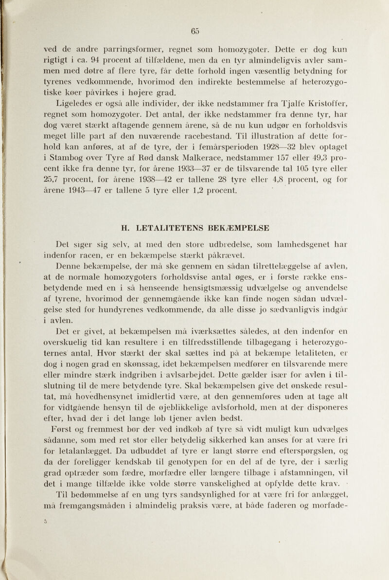 65 ved de andre parringsformer, regnet sona homozygoter. Dette er dog kun rigtigt i ca. 94 procent af tilfaeldene, men da en tyr almindeligvis avler sam- men med dotre af fiere tyre, fâr dette forhold ingen vsesentlig betydning for tyrenes vedkommende, hvorimod den indirekte bestemmelse af heterozygo- tiske koer pâvirkes i hojere grad. Ligeledes er ogsâ aile individer, der ikke nedstammer fra Tjalfe Kristoffer, regnet som homozygoter. Det antal, der ikke nedstammer fra denne tyr, har dog VcCret stairkt aftagende gennem arene, sâ de nu kun udg0r en forholdsvis meget lille part af den nuvserende racebestand. Til illustration af dette for¬ hold kan anfores, at af de tyre, der i femârsperioden 1928—32 blev optaget i Stambog over Tyre af Red dansk Malkerace, nedstammer 157 eller 49,3 pro¬ cent ikke fra denne tyr, for arene 1933—37 er de tilsvarende tal 105 tyre eller 25,7 procent, for âfene 1938—42 er tallene 28 tyre eller 4,8 procent, og for ârene 1943—47 er tallene 5 tyre eller 1,2 procent. H. LETALITETENS BEK^MPELSE Del siger sig selv, at med den store udbredelse, som lamhedsgenet har indenfor racen, er en beksempelse stserkt pâkraevet. Denne bekaempelse, der mâ ske gennem en sâdan tilrettela?ggelse af avien, at de normale homozygoters forholdsvise antal 0ges, er i forste raekke ens- betydende med en i sâ henseende hensigtsmœssig udvaelgelse og anvendelse af tyrene, hvorimod der gennemgâende ikke kan finde nogen sâdan udvael¬ gelse sted for hundyrenes vedkommende, da alle disse jo s<Tdvanligvis indgâr i avien. Det er givet, at bekaempelsen mâ ivserksaitles sâledes, at den indenfor en overskuelig tid kan resultere i en tilfredsstillende tilbagegang i heterozygo- ternes antal. Hvor stserkt der skal ssettes ind pa at beksempe letaliteten, er dog i nogen grad en skonssag, idet bekaempelsen medforer en tilsvarende mere eller mindre staerk indgriben i avlsarbejdet. Dette gaelder isaer for avien i til- slutning til de mere betydende tyre. Skal bekaempelsen give det onskede résul¬ tat, mâ hovedhensynet imidlertid vsere, at den gennemfores uden at tage alt for vidtgâende hensyn til de ojeblikkelige avlsforhold, men at der disponeres efter, hvad der i det lange lob tjener avien bedst. Forst og fremmest bor der ved indkob af tyre sâ vidt muligt kun udvaelges sâdanne, som med ret stor eller betydelig sikkerhed kan anses for at vaere fri for letalanlaegget. Da udbuddet af tyre er langt storre end eftersporgslen, og da der foreligger kendskab til genotypen for en del af de tyre, der i sserlig grad optraeder som faedre, morfa^dre eller lanigere tilbage i afstamningen, vii det i mange tilfaelde ikke volde s torre vanskelighed at opfylde dette krav. ■ Til bedonimelse af en ung tyrs sandsynlighed for at vane fri for anlac^gget, mâ fremgangsmâden i almindelig praksis vaere, at bâde faderen og morfade- ь