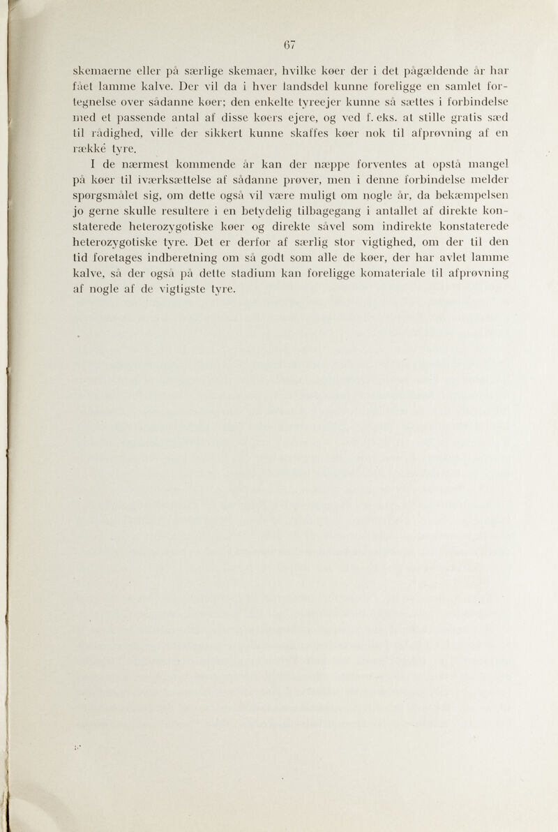 67 skemaerne eller pâ saerlige skemaer, hvilke keer der i det pâgaeldende âr liar fàet lainme kalve. Der vil da i hver iandsdel kunne foreligge en samlet for- legnelse over sâdanne keer; den enkelte tyreejer kunne sä saetíes i forbindelse med et passende antal af disse koers ejere, og ved f. eks. at stille gratis saed til râdighed, ville der sikkert kunne skaffes keer nok til afprevning af en rsekké tyre. I de nsermest kommende àr kan der пжрре forvenles at opslâ mangel pâ keer til ivserksœttelse af sâdanne prever, men i denne forbindelse meider sporgsmâlet sig, om dette ogsâ vil vsere muligL om nogle âr, da bekannpelsen jo gerne skulle resultere i en betydelig tilbagegang i anlallet af direkte kon- staterede helerozygotiske koer og direkte sâvel som indirekte konstaterede heterozygotiske tyre. Det er derfor af sserlig stor viglighed, om der til den tid foretages indberetning om sä godt som alle de koer, der har avlet lamme kalve, sä der ogsâ pâ delle sladium kan foreligge komateriale til afprovning af nogle af de vigtigste Ij're.