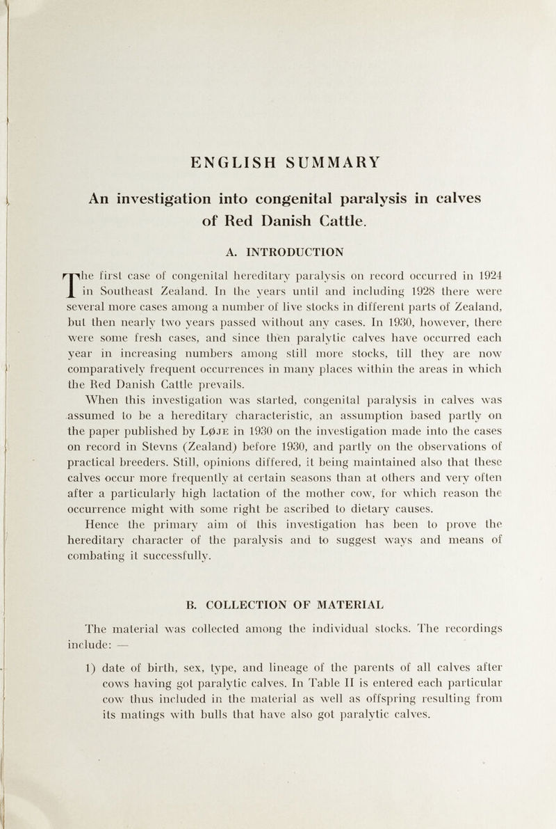 ENGLISH SUMMARY An investigation into congenital paralysis in calves of Red Danish Cattle. A. INTRODUCTION The firsL case оГ congenital heiedilary paralysis on record occurred in 1924 in Southeast Zealand. In the years until and including 192S there were several more cases among a number of live stocks in different parts of Zealand, but then nearly two years passed without any cases. In 1930, however, there were some fresh cases, and since then paralytic calves have occurred each year in increasing numbers among siili more stocks, till they are now comparatively frequent occurrences in many places within the areas in which the Red Danish Cattle prevails. When this investigation was started, congenital paralysis in calves \vas assumed to be a hereditary characteristic, an assumption based partly on the paper published by L0je in 1930 on the investigation made into the cases on record in Stevns (Zealand) before 1930, and partly on the observations of practical breeders. Still, opinions differed, it being maintained also that these calves occur more frequently at certain seasons than at others and very often after a particularly high lactation of the mother cow, for which reason the occurrence might with some right be ascribed to dietary causes. Hence the primary aim of this investigation has been to prove the hereditary character of the paralysis and to suggest ways and means of combating it successfullj^ B. COLLECTION OF MATERIAL The material was collected among the individual stocks. The recordings include: — 1) date of birth, sex, type, and lineage of the parents of all calves after cows having got paralytic calves. In Table II is entered each particular cow thus included in the material as well as offspring resulting from its matings with bulls that have also got paralytic calves.