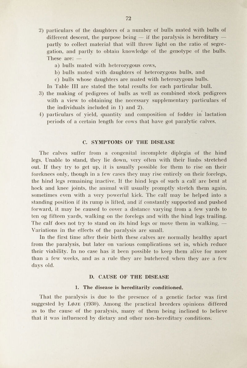72 2) parliculars of the daughters of a number of bulls mated with bulls of different descent, the purpose being — if the paralysis is hereditary — partly to collect material that will throw light on the ratio of segre¬ gation, and partly to obtain knowledge of the genotype of the bulls. These are: — a) bulls mated with heterozygous cows, b) bulls mated with daughters of heterozygous bulls, and c) bulls whose daughters are mated with heterozygous bulls. In Table III are stated the total results for each particular bull. 3) the making of pedigrees of bulls as well as combined stock pedigrees with a view to obtaining the necessary supplementary particulars of the individuals included in 1) and 2). 4) particulars of yield, quantity and composition of fodder in lactation periods of a certain length for cows that have got paralytic calves. C. SYMPTOMS OF THE DISEASE The calves suffer from a congenital incomplete diplegia of the hind legs. Unable to stand, they lie down, very often with their limbs stretched out. If they try to get up, it is usually possible for them to rise on their foreknees only, though in a few cases they may rise entirely on their forelegs, the hind legs remaining inactive. If the hind legs of such a calf are bent at hock and knee joints, the animal will usually prompth^ stretch them again, sometimes even with a very powerful kick. The calf may be helped into a standing position if its rump is lifted, and if constantly supported and pushed forward, it may be caused to cover a distance varying from a few yards to ten og fifteen yards, walking on the forelegs and with the hind legs trailing. The calf does not try to stand on its hind legs or move them in walking. — Variations in the effects of the paralysis are small. In the first time after their birth these .calves are normally healthy apart from the paralysis, but later on various complications set in, which reduce their viability. In no case has it been possible to keep them alive for more than a few weeks, and as a rule they are butchered when they are a few days old. D. CAUSE OF THE DISEASE 1. The disease is hereditarily conditioned. That the paralysis is due to the presence of a genetic factor was first suggested by L0je (1930). Among the practical breeders opinions differed as to the cause of the paralysis, many of them being inclined to believe that it was influenced by dietary and other non-hereditary conditions.