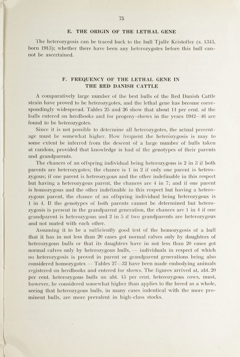 75 E. THE ORIGIN OF THE LETHAL GENE The heterozygosis can be traced back to the bull Tjalfe Kristofl'er (s. 1343, born 1913); whether there have been any heterozygotes before this bull can¬ not be ascertained. F. FREQUENCY OF THE LETHAL GENE IN THE RED DANISH CATTLE A comparatively large number oí the best bulls of the Red Danish Cattle strain have proved to be heterozygotes, and the lethal gene has become corre¬ spondingly widespread. Tables 25 and 26 show that about 14 per cent, of the bulls entered on herdbooks and for progeny-shows in the years 1942—46 are found to be heterozygotes. Since it is not possible to determine all heterozygotes, the actual percent¬ age must be somewhat higher. How frequent the heterozygosis is may to some extent be inferred from the descent of a large number of bulls taken at random, provided that knowledge is had of the genotypes of their parents and grandparents. 1Ъе chances of an offspring individual being heterozygous is 2 in 3 if both parents are heterozygotes; the chance is 1 in 2 if only one parent is hetero¬ zygous; if one parent is heterozygous and the other indefinable in this respect but having a heterozygous parent, the chances are 4 in 7; and if one parent is homozygous and the other indefinable in this respect but having a hetero¬ zygous parent, the chance of an offspring individual being heterozygous is 1 in 4. If the genotypes of both parents cannot be determined but hetero¬ zygosis is present in the grandparent generation, the chances are 1 in 4 if one grandparent is heterozygous and 2 in 5 if two grandparents are heterozygous and not mated with each other. Assuming it to be a sufficiently good test of the homozygosis of a bull that it has in not less than 20 cases got normal calves only by daughters of heterozygous bulls or that its daughters have in not less than 20 cases got normal calves only by heterozygous bulls, — individuals in respect of which no heterozygosis is proved in parent or grandparent generations being also considered homozygotes — Tables 27—32 have been made embodying animals registered on herdbooks and entered for shows. The figures arrived at, abt. 20 per cent, heterozygous bulls an abt. 15 per cent, heterozygous cows, must, however, be considered somewhat higher than applies to the breed as a whole, seeing that heterozygous bulls, in many cases indentical wdth the more pro¬ minent bulls, are more prevalent in high-class stocks.