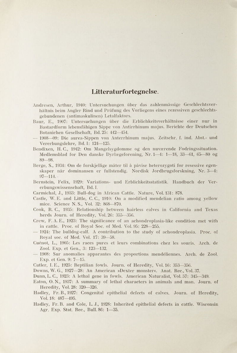 Litteraturfortegnelse. Andresen, Arthur, 1940': Untersuchungen, über das zahlenmässige Geschlechtsver¬ hältnis beim Angler Rind und Prüfung des Vorhegens eines rezessiven geschlechts¬ gebundenen (antimaskulinen) Letalfaktors. Baur, E., 1907: Untersuchungen über die Erbhchkeitsverhältnisse einer nur in Bastardform lebensfähigen Sippe von Antirrhinum majus. Berichte der Deutschen Botanichen Gesellschaft, Bd. 25: 442—454. — 1908—09: Die aurea-Sippen von Anterrhinum majus. Zeitschr. f. ind. Abst.- und Vererbungslehre, Bd. I: 124—125. Bendixen, H. C., 1942: Om Mangelsygdomme og den nuvœrende Fodringssituation. Medlemsblad for Den danske Dyrlœgeforening, Nr. 1—4: 1—18, 33—61, 65—80 og 89—98. Berge, S., 1934: Om de forskjellige mâter til â pâvise heterozygoti for resessive egen- skaper nâr dominansen er fullstendig. Nordisk Jordbrugsforskning, Nr. 3—4: 97—114. Bernstein, Felix, 1929: A^'ariations- und Erblichkeitsstatistik. Handbuch der Ver¬ erbungswissenschaft, Bd. I, Carmichal, J., 1933: Bull-dog in African Cattle. Nature, Vol.131: 878. Castle, W. E. and Little, C. C., 1910: On a modified mendelian ratio among yellow mice. Science N. S., Vol. 32: 868—870. Cook, R. C., 1935: Relationship between hairless calves in California and Texas herds Journ. of Heredity, Vol. 26: 355—356. Crew, F. A. E., 1923: The significance of an achondroplasia-like condition met with in cattle. Proc. of Royal Soc. of Med. Vol. 95 : 228—255. — 1924: The bulldog-calf. A contribution to the study of achondroplasia. Proc. of Royal soc. of Med. Vol. 17: 39—58. Cuénot, L., 1905: Les races pures et leurs combinations chez les souris. Arch, de Zool. Exp. et Gen., 3: 123—132. — 1908: Sur anomalies a^jparantes des proportions mendéliennes. Arch, de Zool. Exp. et Gen. 9: 7—15. Cutler, I.E., 1925: Reptilian fowds. Journ. of Heredity, Vol.16: 353—356. Downs, W. G., 1927—28: An American »Dexter monster«. Anat. Ree., Vol. 37. Dunn, L. C., 1923: A lethal gene in fowls. American Naturalist, Vol.57: 345—349. Eaton, 0. N., 1937: A summary of lethal characters in animals and man. Journ. of Heredity, Vol. 28: 320—326. Hadley, Fr. В., 1927: Congenital epithelial defects of calves. Journ. of Heredity, Vol.18: 487—495. Hadley, Fr. B. and Cole, L. J., 1928: Inherited epithelial defects in cattle. Wisconsin Agr. Exp. Stat. Ree., Bull. 86: 1—35.