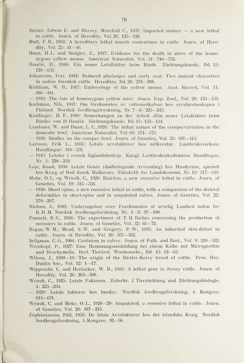 79 Heizer, Edwin E. and Hervey, Marchall С., 1937: Impacted molars — a neAV lethal in cattle. Journ. of Heredity, Vol. 28: 123—128. Hütt, F. В., 1934: A hereditary lethal muscle contracture in cattle. Journ. of Here¬ dity, Vol. 25: 41—46. Ibsen, H. L. and Steigler, E., 1917: Evidence for the death in utero of the homo¬ zygous yellow mouse. American Naturalist, Vol. 51: 740—752. Ilancic, D., 1940: Ein neuer Letalfaktor beim Rinde. Züchtungskunde, Bd. 15: 129—133. Johansson, Ivar, 1942: Reduced phalanges and curly coat. Two mutant characters in native Swedish cattle. Hereditas, Bd. 28: 278—288. Kirkham, W. В., 1917: Embryology of the yellow mouse. Anat. Record, Vol. 11: 480—481. — 1919: The fate of homozygous yellow mice. Journ. Exp. ZooL, Vol. 28: 125—135. Korkman, Nils, 1941: Om forekomsten av vattensotkalvar hos ayrshireboskapen i Finland. Nordisk Jordbrugsforskning, Nr. 7—8: 225—243. Krallinger, H. F., 1940: Bemerkungen zu der Arbeit »Ein neuer Letalfaktor beim Rinde« von D. Ilancic. Züchtungskunde, Bd. 15: 133—134. Landauer, W. and Dunn, L. C., 1926: The lethal nature of the creepervariation in the domestic fowl. American Naturalist, Vol. 60: 574—575. — 1930: Studies on the creeper fowl. Journ. of Genetics, Vol. 23: 397—413. Larsson, Erik L., 1935: Letala arvsfaktorer hos nötkreatur. Lantbruksveckans Handlingar: 310—331. — 1943: Letaler i svensk lâglandsboskap. Kungl. Lantbruksakademiens Handlingar, Nr. 3: 229—239. Loje, Knud, 1930: Letale Gener (dodbringende Arveanlœg) hos Husdyrene, specielt hos Kvseg af Rod dansk Malkerace. Tidsskrift for Landokonomi, Nr. 10: 517—549. Möhr, 0. L. og Wriedt, C., 1928: Hairless, a new recessive lethal in cattle. Journ. of Genetics, Vol. 19: 315—336. — 1930: Short-spine, a new recessive lethal in cattle, with a comparison of the skeletal deformities in short-spine and in amputated calves. Journ. of Genetics, Vol. 22: 279—297. Nielsen, J., 1942: Undersogelser over Forekomsten af arvelig Lamhed Inden for R. D. M. Nordisk Jordbrugsforskning, Nr. 1—2 : 97—100. Punnett, R. C., 1936: The experiment of T. H. Riches concerning the production of monsters in cattle. Journ. of Genetics, Vol. 32 : 65—72. Regan, W. M., Mead, S.W. and Gregory, P. W., 1935: An inherited skin-dcfect in cattle. Journ. of Heredity, Vol. 26 : 357—362. Seligman, C. G., 1904: Cretinism in calves. Journ. of Path, and Bact., Vol. 9: 319—332. AVeinkopf, P., 1927: Eine Hemmungsmisbildung bei einem Kalbe mit Micrognathie und Brachymelie. Beri. Tierärzt. Wochenschr., Bd. 43: 62^—63. Wilson, J., 1909^—10: The origin of the Dexter-Kerry breed of cattle. Proc. Roy. Dubhn Soc., Vol. 12: 1—17. Wipprecht, С. and Horlacher, W. R., 1935: A lethal gene in Jersey cattle. Journ. of Heredity, Vol. 26 : 263—368. WMedt, C., 1925: Letale Faktoren. Zeitschf. f. Tierzüchtung und Züchtungsbiologie, 3: 223—234. — 1929: Letale faktorer hos husdyr. Nordisk Jordbrugsforskning, 4. Kongres: 613^631. Wriedt, C. and Mohr, 0. L., 1928—29: Amputated, a recessive lethal in cattle. Journ. of Genetics, Vol. 20: 187—215. Zóphóniasson, Pàli, 1935: De letale Arvefaktorer hos det islandske Kvseg. Nordisk Jordbrugsforskning, 5. Kongres: 92—96.