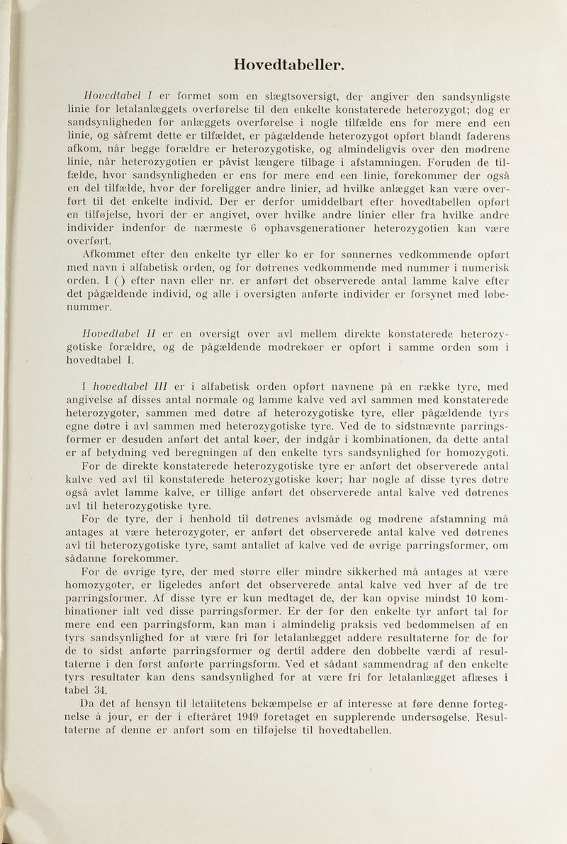 Hovedtabeller. lìovedtabel 1 er formet som en slsegtsoversigt, der angiver den sandsynligste linie for letalanlseggets overferelse til den enkelte konstaterede heterozygot; dog er sandsynligheden for anlœggets overforelse i nogle tilfselde ens for mere end een linie, og sâfremt dette er tilfseldet, er pâgseldende heterozygot opfert blandt faderens afkom, nâr begge forœldre er heterozygotiske, og almindeligvis over den modrene linie, nâr heterozygoten er pâvist längere tilbage i afstamningen. Foruden de til- fselde, hvor sandsynligheden er ens for mere end een linie, forekommer der ogsâ en del tilfselde, hvor der foreligger andre linier, ad hvilke anlsegget kan vsere over- f0rt til det enkelte individ. Der er derfor umiddelbart efter hovedtabellen opf0rt en tilfojelse, hvori der er angivet, over hvilke andre linier eller fra hvilke andre individer indenfor de nœrmeste 6 ophavsgenerationer heterozygotien kan víere overfort. Afkommet efter den enkelte tyr eller ko er for sennernes vedkommende opfort med navn i alfabetisk orden, og for dotrenes vedkommende med uummer i numerisk orden. I () efter navn eller nr. er anfert det observerede antal lamme kalve efter det pâgaîldende individ, og alle i oversigten anforte individer er forsynet med lebe- nummer. Houedtabel II er en oversigt over avi mellem direkte konstaterede heterozy¬ gotiske forseldre, og de pâgseldende medrekoer er opfert i samme orden som i hovedtabel I. I hovedtabel III er i alfabetisk orden opfort navnene pâ en rsekke tyre, med angivelse af disses antal normale og lamme kalve ved avi sammen med konstaterede heterozygoter, sammen med detre af heterozygotiske tyre, eller pâgseldende tyrs egne dotre i avi sammen med heterozygotiske tyre. Ved de to sidstnsevnte parrings- former er desuden anfert det antal keer, der indgâr i kombinationen, da dette antal er af betydning ved beregningen af den enkelte tyrs sandsynlighed for homozygoti. For de direkte konstaterede heterozygotiske tyre er anfort det observerede antal kalve ved avi til konstaterede heterozygotiske koer; har nogle af disse tyres d0tre ogsâ avlet lamme kalve, er tillige anfert det observerede antal kalve A^ed dotrenes avi til heterozygotiske tyre. For de tyre, der i henhold til dotrenes avlsmâde og modrene afstamning mâ antages at vsere heterozygoter, er anfort det observerede antal kalve ved detrenes avi til heterozygotiske tyre, samt anfallet af kalve ved de OA^rige parringsformer, om sâdanne forekommer. For de evrige tyre, der med sterre eller mindre sikkerhed mâ antages at vsere homozygoter, er ligeledes anfert det observerede antal kalve ved hver af de tre parringsformer. Af disse tyre er kun medtaget de, der kan opvise mindst 10 kom¬ binationer ialt ved disse parringsformer. Er der for den enkelte tyr anfert tal for mere end een parringsform, kan man i almindelig praksis ved bedemmelsen af en tyrs sandsynlighed for at vsere fri for letalanlsegget addere resultaterne for de for de to sidst anferte parringsformer og dertil addere den dobbelte vserdi af resul¬ taterne i den ferst anferte parringsform. Ved et sâdant sammendrag af den enkelte tyrs resultater kan dens sandsynlighed for at vsere fri for letalanlsegget aflseses i tabel 34. Da det af hensyn til letalitetens beksempelse er af interesse at fere demie forteg- nelse à jour, er der i efterâret 1949 foretaget en supplerende undersegelse. Resul¬ taterne af denne er anfert som en tilfejelse til hovedtabellen.