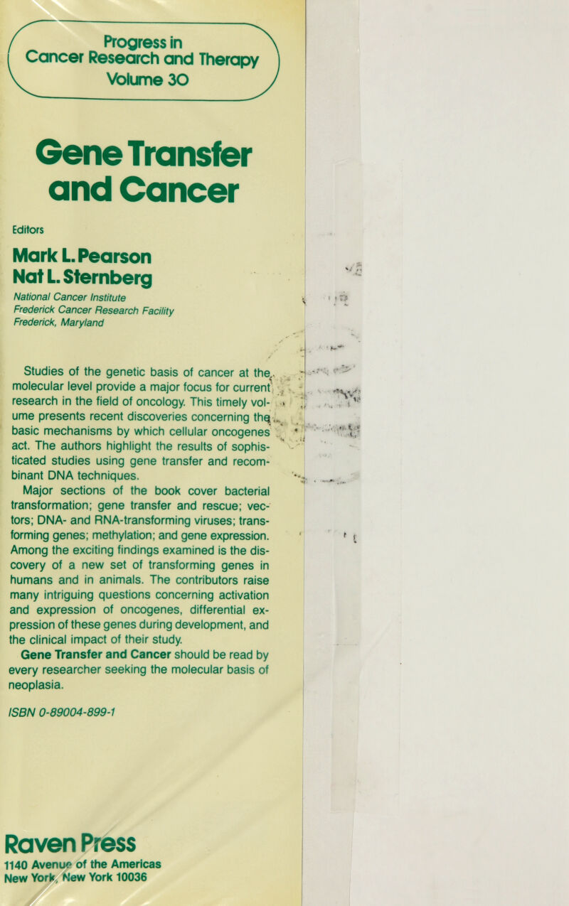 Progress in Cancer Research and Therapy Volume 30 Gene Transfer and Cancer Editors Mark L. Pearson Nat L. Sternberg National Cancer Institute Frederick Cancer Research Facility Fredericl<, Maryland Studies of the genetic basis of cancer at the^. molecular level provide a major focus for current . ^ research in the field of oncology. This timely vol- : д» ume presents recent discoveries concerning thq basic mechanisms by which cellular oncogenes act. The authors highlight the results of sophis¬ ticated studies using gene transfer and recom^ binant DNA techniques. Major sections of the book cover bacterial transformation; gene transfer and rescue: vec¬ tors; DNA- and RNA-transforming viruses; trans¬ forming genes; methylation; and gene expression. Among the exciting findings examined is the dis¬ covery of a new set of transforming genes in humans and in animals. The contributors raise many intriguing questions concerning activation and expression of oncogenes, differential ex¬ pression of these genes during development, and the clinical impact of their study Gene Transfer and Cancer should be read by every researcher seeking the molecular basis of neoplasia. ISBN 0-89004-899-1 7-i » 1? Raven Press 1140 Avenu« of the Americas New York, New York 10036