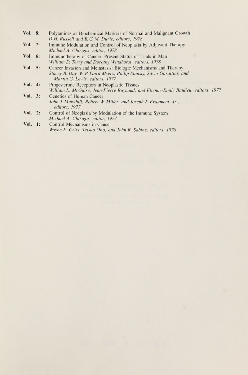 Polyamines as Biochemical Markers of Normal and Malignant Growth D. H. Russell and B. G. M. Durie, editors, 1978 Immune Modulation and Control of Neoplasia by Adjuvant Therapy Michael A. Chirigas, editor, 1978 Immunotherapy of Cancer; Present Status of Trials in Man William D. Terry and Dorothy Windhorst, editors, Ì978 Cancer Invasion and Metastasis: Biologic Mechanisms and Therapy Stacey B. Day, W. P. Laird Myers, Philip Stansly, Silvio Garattini, and Martin G. Lewis, editors, 1977 Progesterone Receptors in Neoplastic Tissues William L. McGuire, Jean-Pierre Raynaud, and Etienne-Emile Baulieu, editors, 1977 Genetics of Human Cancer John J Mulvihill, Robert W. Miller, and Joseph E Eraumeni, Jr., editors, 1977 Control of Neoplasia by Modulation of the Immune System Michael A. Chirigos, editor, 1977 Control Mechanisms in Cancer Wayne E. Criss, Tetsuo Ono, and John R. Sabine, editors, 1976