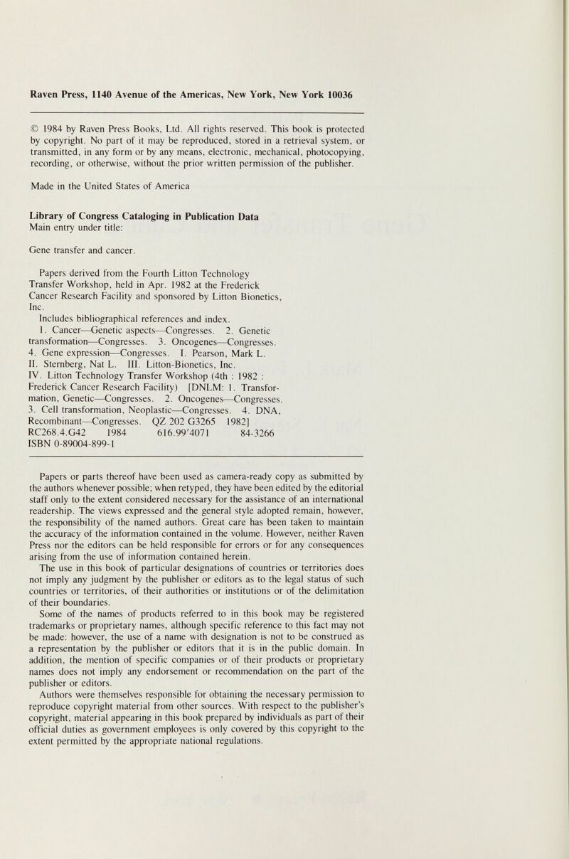 Raven Press, 1140 Avenue of the Americas, New York, New York 10036 © 1984 by Raven Press Books, Ltd. All rights reserved. This book is protected by copyright. No part of it may be reproduced, stored in a retrieval system, or transmitted, in any form or by any means, electronic, mechanical, photocopying, recording, or otherwise, without the prior written permission of the publisher. Made in the United States of America Library of Congress Cataloging in Publication Data Main entry under title; Gene transfer and cancer. Papers derived from the Fourth Litton Technology Transfer Workshop, held in Apr. 1982 at the Frederick Cancer Research Facility and sponsored by Litton Bionetics, Inc. Includes bibliographical references and index. 1. Cancer—Genetic aspects—Congresses. 2. Genetic transformation—Congresses. 3. Oncogenes—Congresses. 4. Gene expression—Congresses. I. Pearson, Mark L. II. Sternberg, Nat L. III. Litton-Bionetics, Inc. IV. Litton Technology Transfer Workshop (4th : 1982 : Frederick Cancer Research Facility) [DNLM: 1. Transfor¬ mation, Genetic—Congresses. 2. Oncogenes—Congresses. 3. Cell transformation. Neoplastic—Congresses. 4. DNA, Recombinant—Congresses. QZ 202 G3265 1982] RC268.4.G42 1984 616.994071 84-3266 ISBN 0-89004-899-1 Papers or parts thereof have been used as camera-ready copy as submitted by the authors whenever possible; when retyped, they have been edited by the editorial staff only to the extent considered necessary for the assistance of an international readership. The views expressed and the general style adopted remain, however, the responsibility of the named authors. Great care has been taken to maintain the accuracy of the information contained in the volume. However, neither Raven Press nor the editors can be held responsible for errors or for any consequences arising from the use of information contained herein. The use in this book of particular designations of countries or territories does not imply any judgment by the publisher or editors as to the legal status of such countries or territories, of their authorities or institutions or of the delimitation of their boundaries. Some of the names of products referred to in this book may be registered trademarks or proprietary names, although specific reference to this fact may not be made; however, the use of a name with designation is not to be construed as a representation by the publisher or editors that it is in the public domain. In addition, the mention of specific companies or of their products or proprietary names does not imply any endorsement or recommendation on the part of the publisher or editors. Authors were themselves responsible for obtaining the necessary permission to reproduce copyright material from other sources. With respect to the publisher's copyright, material appearing in this book prepared by individuals as part of their official duties as government employees is only covered by this copyright to the extent permitted by the appropriate national regulations.
