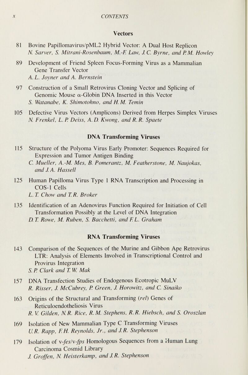 CONTENTS Vectors 81 Bovine Papillomavirus/pML2 Hybrid Vector: A Dual Host Replicón N. Sarver, S. Mitrani-Rosenbaum, M.-F. Law, J C. Byrne, and P.M. Howley 89 Development of Friend Spleen Focus-Forming Virus as a Mammalian Gene Transfer Vector A. L. Joyner and A. Bernstein 97 Construction of a Small Retrovirus Cloning Vector and Splicing of Genomic Mouse a-Globin DNA Inserted in this Vector S. Watanabe, K. Shimotohno, and H. M. Temin 105 Defective Virus Vectors (Amplicons) Derived from Herpes Simplex Viruses N. Frenkel, L. P. Deiss, A. D. Kwong, and R. R. Spaete DNA Transforming Viruses 115 Structure of the Polyoma Virus Early Promoter: Sequences Required for Expression and Tumor Antigen Binding C. Mueller, A.-M. Mes, В. Pomerantz, M. Feathersîone, M. Naujokas, and J. A. Hassell 125 Human Papilloma Virus Type 1 RNA Transcription and Processing in COS-1 Cells L. T. Chow and T. R. Broker 135 Identification of an Adenovirus Function Required for Initiation of Cell Transformation Possibly at the Level of DNA Integration D. T. Rowe, M. Ruben, S. Bacchetti, and FL. Graham RNA Transforming Viruses 143 Comparison of the Sequences of the Murine and Gibbon Ape Retrovirus LTR: Analysis of Elements Involved in Transcriptional Control and Provirus Integration S. P. Clark and T W. Мак 157 DNA Transfection Studies of Endogenous Ecotropic MuLV R. Risser, J. McCubrey, P. Green, J. Horowitz, and C. Sinaiko 163 Origins of the Structural and Transforming (rei) Genes of Reticuloendotheliosis Virus R. V. Gilden, N. R. Rice, R. M. Stephens, R. R. Hiebsch, and S. Oroszlan 169 Isolation of New Mammalian Type С Transforming Viruses U.R. Rapp, FH. Reynolds, Jr., and JR. Stephenson 179 Isolation of \-fesN-fps Homologous Sequences from a Human Lung Carcinoma Cosmid Library J Gr offen, N. Heisterkamp, and J R. Stephenson