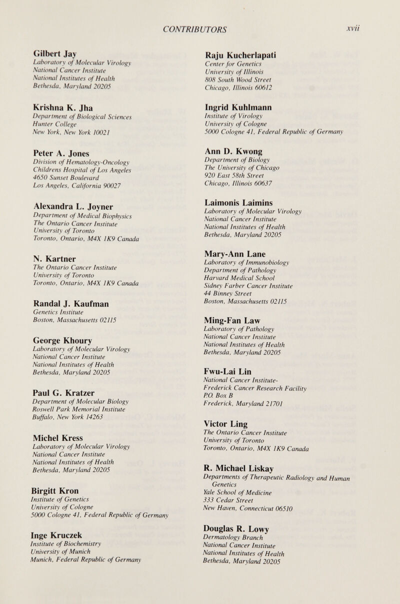 CONTRIBUTORS xvii Gilbert Jay Laboratory of Molecular Virology National Cancer Institute National Institutes of Health В et líesela, Maryland 20205 Krishna К. Jha Department of Biological Sciences Hunter College New York. New York 10021 Peter A. Jones Division of Hematology-Oncology Childrens Hospital of Los Angeles 4650 Sunset Boulevard Los Angeles, California 90027 Alexandra L. Joyner Department of Medical Biophysics The Ontario Cancer Institute University of Toronto Toronto, Ontario, M4X IK9 Canada N. Kartner The Ontario Cancer Institute University of Toronto Toronto, Ontario, M4X 1K9 Canada Randal J. Kaufman Genetics Institute Boston, Massachusetts 02II5 George Khoury Laboratory of Molecular Virology National Cancer Institute National Institutes of Health Bethesda, Maryland 20205 Paul G. Kratzer Department of Molecular Biology Roswell Park Memorial Institute Buffalo, New York 14263 Michel Kress Laboratory of Molecular Virology National Cancer Institute National Institutes of Health Bethesda, Marylarul 20205 Birgitt Kron Institute of Genetics University of Cologne 5000 Cologne 41, Federal Republic of Germany Inge Kruczek Institute of Biochemistry University of Munich Munich, Federal Republic of Germany Raju Kucherlapati Center for Genetics University of Illinois 808 South Wood Street Chicago, Illinois 60612 Ingrid Kuhlmann Institute of Virology University of Cologne 5000 Cologne 41, Federal Republic of Germany Ann D. Kwong Department of Biology The University of Chicago 920 East 58th Street Chicago, Illinois 60637 Laimonis Laimins Laboratory of Molecular Virology National Cancer Institute National Institutes of Health Bethesda, Maryland 20205 Mary-Ann Lane Laboratory of Immunobiology Department of Pathology Harvard Medical School Sidney Färber Cancer Institute 44 Binney Street Boston, Massachusetts 02115 Ming-Fan Law Laboratory of Pathology National Cancer Institute National Institutes of Health Bethesda, Maryland 20205 Fwu-Lai Lin National Cancer Institute- Frederick Cancer Research Facility P.O. Box В Frederick, Maryland 21701 Victor Ling The Ontario Cancer Institute University of Toronto Toronto, Ontario, M4X 1K9 Canada R. Michael Liskay Departments of Therapeutic Radiology and Human Genetics Yale School of Medicine 333 Cedar Street New Haven, Connecticut 06510 Douglas R. Lowy Dermatology Branch National Cancer Institute National Institutes of Health Bethesda, Maryland 20205