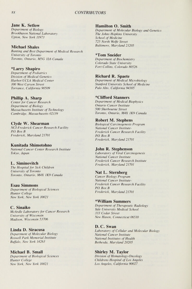 XX CONTRIBUTORS Jane К. Setlow Department of Biology Brookhaven National Laboratory Upton, New York 11973 Michael Shales Banting and Best Department of Medical Research University of Toronto Toronto, Ontario, MSG 1L6 Canada *Larry Shapiro Department of Pediatrics Division of Medical Genetics HarborlUCLA Medical Center 100 West Carson Street Torrance, California 90509 Phillip A. Sharp Center for Cancer Research Department of Biology Massachusetts Institute of Technology Cambridge, Massachusetts 02139 Clyde W. Shearman NCI-Frederick Cancer Research Facility PO. Box В Frederick, Maryland 21701 Kunitada Shimotohno National Cancer Center Research Institute Tokyo, Japan L. Siminovitch The Hospital for Sick Children University of Toronto Toronto, Ontario, M4X ¡K9 Carmda Esau Simmons Department of Biological Sciences Hunter College New York, New York 10021 C. Sinaiko M с Ar die Laboratory for Cancer Research University of Wisconsin Madison, Wisconsin 53706 Linda D. Siracusa Department of Molecular Biology Roswell Park Memorial Institute Buffalo, New York 14263 Michael B. Small Department of Biological Sciences Hunter College New York, New York 10021 Hamilton O. Smith Department of Molecular Biology and Genetics The Johns Hopkins University School of Medicine 725 North Wolfe Street Baltimore, Maryland 21205 *Tom Sneider Department of Biochemistry Colorado State University Fort Collins, Colorado 80526 Richard R. Spaete Department of Medical Microbiology Stanford University School of Medicine Palo Alto, California 94305 *CUfford Stanners Department of Medical Biophysics Ontario Cancer Institute 500 Sherbourne Street Toronto, Ontario, M4X IK9 Canada Robert M. Stephens Biological Carcinogenesis Program National Cancer Institute- Frederick Cancer Research Facility PO Box В Frederick, Maryland 21701 John R. Stephenson Laboratory of Viral Carcinogenesis National Cancer Institute Frederick Cancer Research Institute Frederick, Maryland 21701 Nat L. Sternberg Cancer Biology Program National Cancer Institute- Frederick Cancer Research Facility P.O. Box В Frederick, Maryland 21701 *William Summers Department of Therapeutic Radiology Yale University Medical School 333 Cedar Street New Haven, Connecticut 06510 D. C. Swan Laboratory of Cellular and Molecular Biology National Cancer Institute National Institutes of Health Bethesda, Maryland 20205 Shirley M. Taylor Division of Hematology-Oncology Childrens Hospital of Los Angeles Los Angeles, California 90027