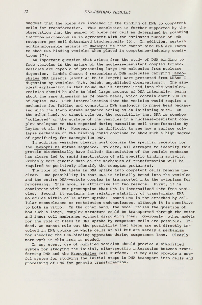 12 DNA-ВINDING VESICLES suggest that the blebs are involved in the binding of DNA to competent cells for transformation. This conclusion is further supported by the observation that the number of blebs per cell as determined by scanning electron microscopy is in agreement with the estimated number of DNA receptors per cell determined biochemically (5). In addition, certain nontransformable mutants of Haemophilus that cannot bind DNA are known to shed DNA binding vesicles when placed in competence-inducing condi¬ tions ( 7 ). An important question that arises from the study of DNA binding to free vesicles is the nature of the nuclease-resistant complex formed. Vesicles are capable of protecting large DNA molecules from nuclease digestion. Lambda Charon 4 reacombinant DNA molecules carrying Hameo- philus DNA inserts (about 45 kb in length) were protected from DNAse I digestion by vesicles (R.A. Deich, unpublished observations). The sim¬ plest explanation is that bound DNA is internalized into the vesicles. Vesicles should be able to bind large amounts of DNA internally, being about the same dimension as T4 phage heads, which contain about 200 kb of duplex DNA. Such internalization into the vesicles would require a mechanism for folding and compacting DNA analogous to phage head packag¬ ing with the 11-bp uptake sequence acting as an initiating site. On the other hand, we cannot rule out the possibility that DNA is somehow collapsed on the surface of the vesicles in a nuclease-resistent com¬ plex analogous to that reported during mammalian cell transformation by Loyter et al. (8). However, it is difficult to see how a surface col¬ lapse mechanism of DNA binding could continue to show such a high degree of specificity for Haemophilus DNA. In addition vesicles clearly must contain the specific receptor for the Haemophilus uptake sequence. To date, all attempts to identify this protein biochemically have failed; dissociation of the vesicle membrane has always led to rapid inactivation of all specific binding activity. Probably more genetic data on the mechanism of transformation will be required to positively identify the receptor protein(s). The role of the blebs in DNA uptake into competent cells remains un¬ clear. One possibility is that DNA is initially bound into the vesicles and the entire DNA-vesicle complex is transported into the cytoplasm for processing. This model is attractive for two reasons. First, it is consistent with our presumption that DNA is internalized into free vesi¬ cles. Second, it explains the relative stability of transforming DNA molecules within cells after uptake: bound DNA is not attacked by cel¬ lular exonucleases or restriction endonucleases, although it is sensitive to both in vitro. On the other hand, the model raises the question of how such a large, complex structure could be transported through the outer and inner cell membranes without disrupting them. Obviously, other models for the role of blebs in DNA uptake by competent cells are possible. In¬ deed, we cannot rule out the possibility that blebs are not directly in¬ volved in DNA uptake by whole cells at all but are merely a mechanism for shedding the DNA-binding apparatus during competence loss. Clearly more work in this area is needed. In any event, use of purified vesicles should provide a simplified system for studying the initial, site-specific interaction between trans¬ forming DNA and the Haemophilus cell surface. It may also provide a use¬ ful system for studying the initial steps in DNA transport into cells and processing of DNA for genetic transformation.