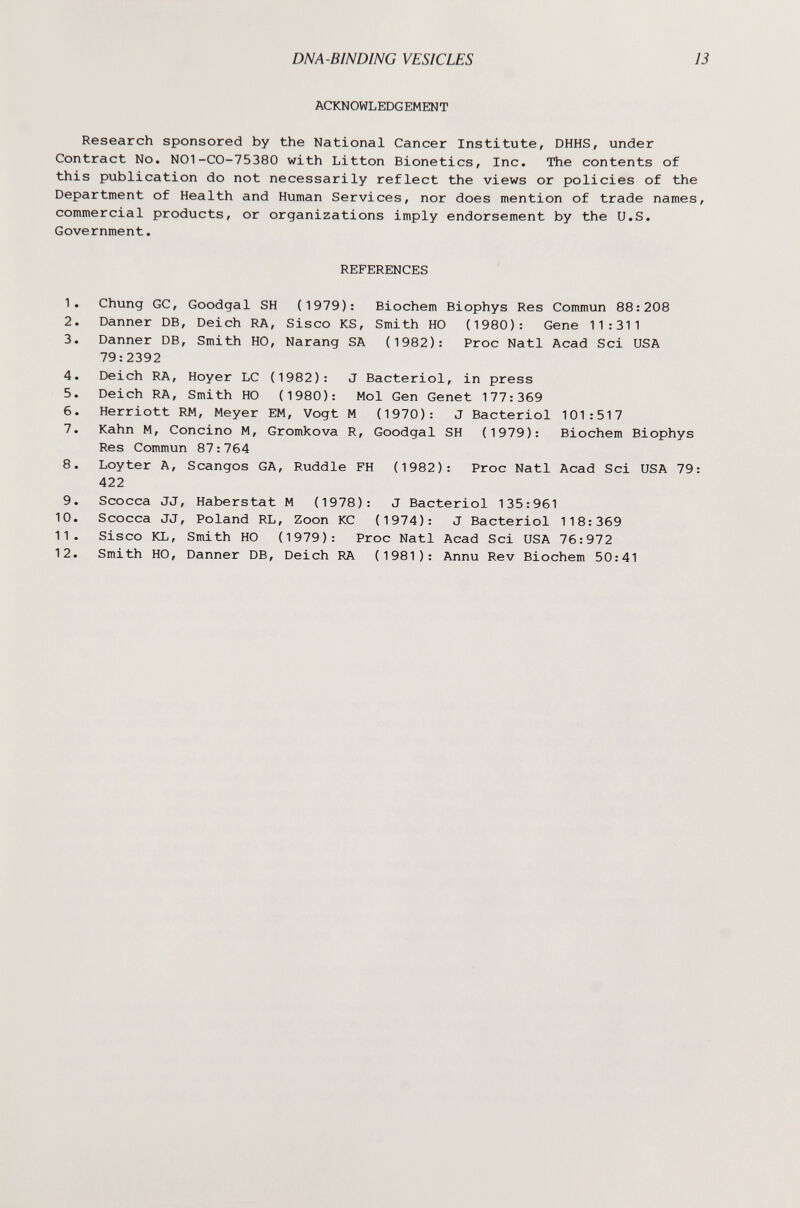 DNA-BINDING VESICLES 13 ACKNOWLEDGEMENT Research sponsored by the National Cancer Institute, DHHS, under Contract No. NO1-CO-75380 with Litton Bionetics, Inc. The contents of this publication do not necessarily reflect the views or policies of the Department of Health and Human Services, nor does mention of trade names, commercial products, or organizations imply endorsement by the U.S. Government. REFERENCES 1. Chung GC, Goodgal SH (1979): Biochem Biophys Res Commun 88:208 2. Danner DB, Deich RA, Siseo KS, Smith HO (1980): Gene 11:311 3. Danner DB, Smith HO, Narang SA (1982): Proc Nati Acad Sci USA 79:2392 4. Deich RA, Hoyer LC (1982): J Bacteriol, in press 5. Deich RA, Smith HO (1980): Mol Gen Genet 177:369 6. Herriott RM, Meyer EM, Vogt M (1970): J Bacteriol 101:517 7. Kahn M, Concino M, Gromkova R, Goodgal SH (1979): Biochem Biophys Res Commun 87:764 8. Loyter A, Scangos GA, Ruddle FH (1982): Proc Nati Acad Sci USA 79: 422 9. Scocca JJ, Haberstat M (1978): J Bacteriol 135:961 10. Scocca JJ, Poland RL, Zoon КС (1974): J Bacteriol 118:369 11. Siseo KL, Smith HO (1979): Proc Nati Acad Sci USA 76:972 12. Smith HO, Danner DB, Deich RA (1981): Annu Rev Biochem 50:41