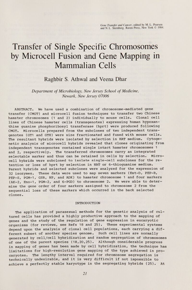 Gene Transfer and Cancer, edited by M. L. Pearson and N. L. Sternberg. Raven Press, New York © 1984. Transfer of Single Specific Chromosomes by Microcell Fusion and Gene Mapping in Mammalian Cells Raghbir S. Athwal and Veena Dhar Department of Microbiology, New Jersey School of Medicine, Newark, New Jersey 07006 ABSTRACT. We have used a combination of chromosome-mediated gene transfer (CMGT) and microcell fusion techniques to transfer two Chinese hamster chromosomes (1 and 2) individually to mouse cells. Clonal cell lines of Chinese hamster cells (transgenotes) expressing human hypoxan- thine guanine phosphoribosyl transferase (hprt) were produced following CMGT. Microcells prepared from the subclones of two independent trans¬ genotes (CTI and GT8) were size fractionated and fused with mouse cells. The resultant hybrids were isolated by selection in HAT medium. Cytoge¬ netic analysis of microcell hybrids revealed that clones originating from independent transgenotes contained single intact hamster chromosomes 1 and 2, respectively. The transferred chromosomes carry an integrated selectable marker and thus can be retained in cells by selection. Micro- cell hybrids were subcloned to isolate single-cell subclones for the re¬ tention or loss of hprt by selection in HAT or 6-thioguanine medium. Parent hybrids and selected subclones were analyzed for the expression of 32 isozymes. These data were used to map seven markers (Est-D, PEP-B, PEP-S, PGM-1, GSR, NP, and ADK) to hamster chromosome 1 and four markers (AK-2, Eno-1, PGM-2, and 6-PGD) to chromosome 2. We were able to deter¬ mine the gene order of four markers assigned to chromosome 2 from the sequential loss of these markers which occurred in the back selected clones. INTRODUCTION The application of parasexual methods for the genetic analysis of cul¬ tured cells has provided a highly productive approach to the mapping of genes and the study of the regulation of gene expression in eucaryotic organisms (for reviews, see Refs 18 and 25). These experimental systems depend upon the analysis of clonal cell populations, each carrying a dif¬ ferent subset of another species genome. Such cell lines are normally generated by cell/cell hybridization and random segregation of chromosomes of one of the parent species (18,20,25). Although considerable progress in mapping of genes has been made by cell hybridization, the technique has limitations for high-resоlution gene mapping of the type achieved in pro- caryotes. The lengthy interval required for chromosome segregation is technically undesirable, and it is very difficult if not impossible to achieve a perfectly stable karyotype in the segregating hybrids (25). At 21