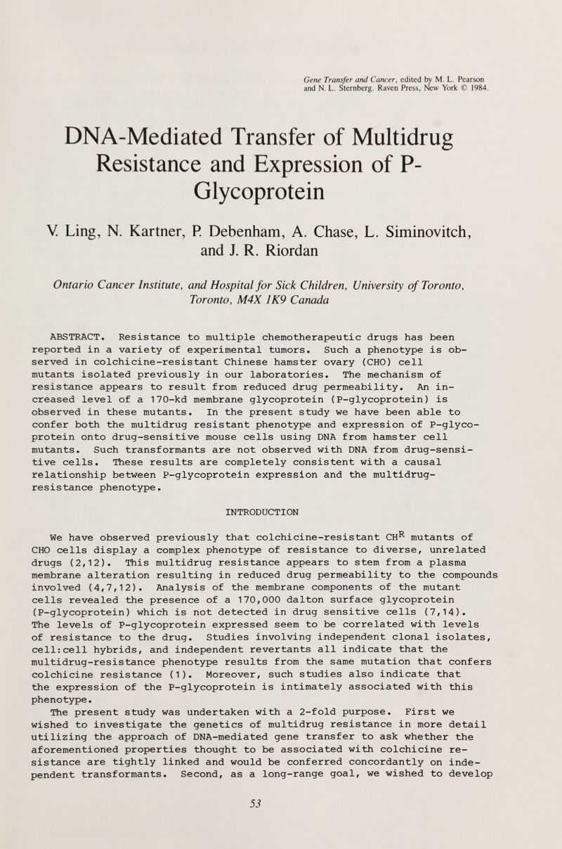 Gene Transfer and Cancer, edited by M. L. Pearson and N. L. Sternberg, Raven Press, New York © 1984. DNA-Mediated Transfer of Multidrug Resistance and Expression of P- Glycoprotein V Ling, N. Kartner, P. Debenham, A. Chase, L. Siminovitch, and J. R. Riordan Ontario Cancer Institute, and Hospital for Sick Children, University of Toronto, Toronto, M4X 1K9 Canada ABSTRACT. Resistance to multiple chemotherapeutic drugs has been reported in a variety of experimental tumors. Such a phenotype is ob¬ served in colchicine-resistant Chinese hamster ovary (CHO) cell mutants isolated previously in our laboratories. The mechanism of resistance appears to result from reduced drug permeability. An in¬ creased level of a 170-kd membrane glycoprotein (P-glycoprotein) is observed in these mutants. In the present study we have been able to confer both the multidrug resistant phenotype and expression of P-glyco- protein onto drug-sensitive mouse cells using DNA from hamster cell mutants. Such transformants are not observed with DNA from drug-sensi¬ tive cells. These results are completely consistent with a causal relationship between P-glycoprotein expression and the multidrug- resistance phenotype. INTRODUCTION We have observed previously that colchicine-resistant CH^ mutants of CHO cells display a complex phenotype of resistance to diverse, unrelated drugs (2,12). This multidrug resistance appears to stem from a plasma membrane alteration resulting in reduced drug permeability to the compounds involved (4,7,12). Analysis of the membrane components of the mutant cells revealed the presence of a 170,000 dalton surface glycoprotein (P-glycoprotein) which is not detected in drug sensitive cells (7,14). The levels of P-glycoprotein expressed seem to be correlated with levels of resistance to the drug. Studies involving independent clonal isolates, cell:cell hybrids, and independent revertants all indicate that the multidrug-resistance phenotype results from the same mutation that confers colchicine resistance (1). Moreover, such studies also indicate that the expression of the P-glycoprotein is intimately associated with this phenotype. The present study was undertaken with a 2-fold purpose. First we wished to investigate the genetics of multidrug resistance in more detail utilizing the approach of DNA-mediated gene transfer to ask whether the aforementioned properties thought to be associated with colchicine re¬ sistance are tightly linked and would be conferred concordantly on inde¬ pendent transformants. Second, as a long-range goal, we wished to develop 53