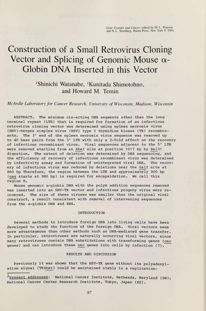 Gene Transfer and Cancer, edited by M. L. Pearson and N. L. Sternberg. Raven Press, New York © 1984. Construction of a Small Retrovirus Cloning Vector and Splicing of Genomic Mouse a- Globin DNA Inserted in this Vector ^Shinichi Watanabe, ^Kunitada Shimotohno, and Howard M. Temin McArdle Laboratory for Cancer Research, University of Wisconsin, Madison, Wisconsin ABSTRACT. The minimum eis-acting DNA segments other than the long terminal repeat (LTR) that is required for formation of an infectious retrovirus cloning vector was determined using spleen necrosis virus (SNV)-herpes simplex virus (HSV) type I thymidine kinase (TK) recombin¬ ants. The 3' end of the spleen necrosis virus sequence was removed up to 40 base pairs from the 3' LTR with only a 2-fold effect on the recovery of infectious recombinant virus. Viral sequences adjacent to the 5' LTR were removed starting from an Xbal site at position 1017 bp by Bal31 digestion. The extent of deletion was determined by DNA sequencing, and the efficiency of recovery of infectious recombinant virus was determined by infectivity assay and formation of unintegrated viral DNA. The recov¬ ery of infectious virus was reduced by deletions near the Sail site at 860 bp Therefore, the region between the LTR and approximately 900 bp (gag starts at 980 bp) is required for encapsidation. We call this region E. Mouse genomic a-globin DNA with the polyA addition sequences removed was inserted into an SNV-TK vector and infectious progeny virus were re¬ covered. The size of these viruses was smaller than the original viral construct, a result consistent with removal of intervening sequences from the a-globin DNA and RNA. INTRODUCTION Several methods to introduce foreign DNA into living cells have been developed to study the function of the foreign DNA. Viral vectors seem more advantageous than other methods such as DNA-mediated gene transfer. In particular, retroviruses are naturally occurring viral vectors, since many retroviruses contain DNA substitutions with transforming genes (one genes) and can introduce these one genes into cells by infection (7). RESULTS AND DISCUSSION Previously it was shown that the HSV-TK gene without its polyadenyl- ation signal (TKAter) could be maintained stably in a replication- ^Present addresses; National Cancer Institute, Bethesda, Maryland (SW); National Cancer Center Research Institute, Tokyo, Japan (KS). 97