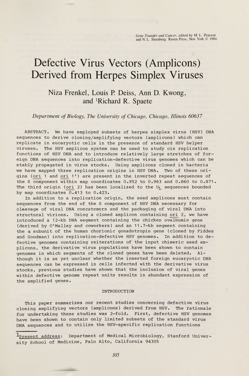 Gene Transfer and Cancer, edited by M. L. Pearson and N. L. Sternberg, Raven Press, New York © 1984. Defective Virus Vectors (Amplicons) Derived from Herpes Simplex Viruses Niza Frenkel, Louis R Deiss, Ann D. Kwong, and ^Richard R. Spaete Department of Biology, The University of Chicago, Chicago, Illinois 60637 ABSTRACT. We have employed subsets of herpes simplex virus (HSV) DNA sequences to derive cloning/amplifying vectors (amplicons) which can replicate in eucaryotic cells in the presence of standard HSV helper viruses. The HSV amplicon system can be used to study eis replication functions of HSV DNA and to introduce relatively large stretches of for¬ eign DNA sequences into replication-defective virus genomes which can be stably propagated in virus stocks. Using amplicons cloned in bacteria we have mapped three replication origins in HSV DNA. Two of these ori¬ gins (ori 1 and ori 1') are present in the inverted repeat sequences of the S component within map coordinates 0.952 to 0.963 and 0.860 to 0.871. The third origin (ori 2) has been localized to the sequences bounded by map coordinates 0.413 to 0.423. In addition to a replication origin, the seed amplicons must contain sequences from the end of the S component of HSV DNA necessary for cleavage of viral DNA concatemers and the packaging of viral DNA into structural virions. Using a cloned amplicon containing ori 2, we have introduced a 12-kb DNA segment containing the chicken ovalbumin gene (derived by O'Malley and coworkers) and an 11.7-kb segment containing the a subunit of the human chorionic gonadotropin gene (cloned by Fiddes and Goodman) into replication-defective HSV genomes. In addition to de¬ fective genomes containing reiterations of the input chimeric seed am¬ plicons, the derivative virus populations have been shown to contain genomes in which segments of the cloned genes have been deleted. Al¬ though it is as yet unclear whether the inserted foreign eucaryotic DNA sequences can be expressed in cells infected with the derivative virus stocks, previous studies have shown that the inclusion of viral genes within defective genome repeat units results in abundant expression of the amplified genes. INTRODUCTION This paper summarizes our recent studies concerning defective virus cloning amplifying vectors (amplicons) derived from HSV. The rationale for undertaking these studies was 2-fold. First, defective HSV genomes have been shown to contain only limited subsets of the standard virus DNA sequences and to utilize the HSV-specific replication functions ^Present address; Department of Medical Microbiology, Stanford Univer¬ sity School of Medicine, Palo Alto, California 94305 105