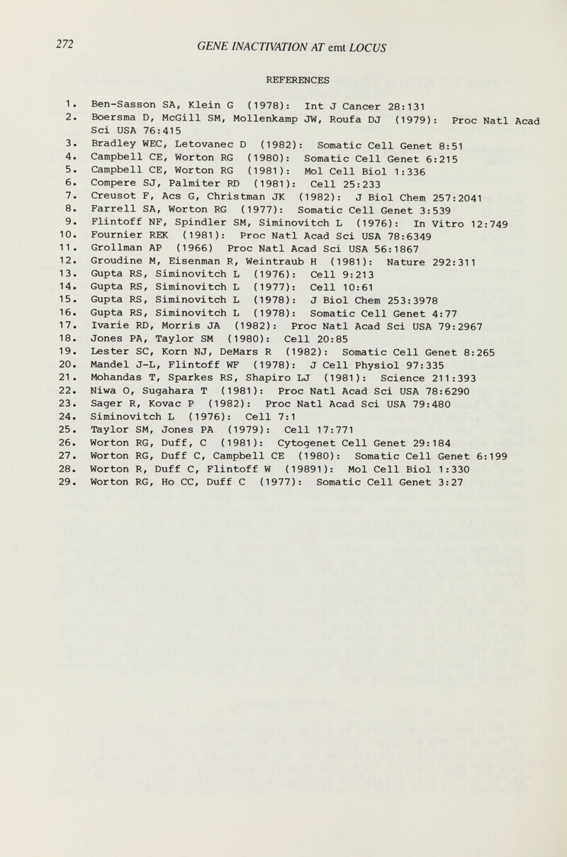 272 GENE INACTIVATION AT emt LOCUS REFERENCES 1. Ben-Sasson SA, Klein G (1978); Int J Cancer 28:131 2. Boersma D, McGill SM, Mollenkamp JW, Roufa DJ (1979): Proc Nati Acad Sci USA 76:415 3. Bradley WEC, Letovanec D (1982): Somatic Cell Genet 8:51 4. Campbell CE, Worten RG (1980): Somatic Cell Genet 6:215 5. Campbell CE, Worton RG (1981): Mol Cell Biol 1:336 6. Compere SJ, Palmiter RD (1981): Cell 25:233 7. Creusot F, Acs G, Christman JK (1982): J Biol Chem 257:2041 8. Farrell SA, Worton RG (1977): Somatic Cell Genet 3:539 9. Flintoff NF, Spindler SM, Siminovitch L (1976): In Vitro 12:749 10. Fournier REK (1981): Proc Nati Acad Sci USA 78:6349 11. Grollman AP (1966) Proc Nati Acad Sci USA 56:1867 12. Groudine M, Eisenman R, Weintraub H (1981): Nature 292:311 Cell 9:213 Cell 10:61 J Biol Chem 253:3978 Somatic Cell Genet 4:77 13. Gupta RS, Siminovitch L (1976) 14. Gupta RS, Siminovitch L (1977) 15. Gupta RS, Siminovitch L (1978) 16. Gupta RS, Siminovitch L (1978) 17. Ivarie RD, Morris JA (1982): Proc Nati Acad Sci USA 79:2967 18. Jones PA, Taylor SM (1980): Cell 20:85 19. Lester SC, Korn NJ, DeMars R (1982): Somatic Cell Genet 8:265 20. Mandel J-L, Flintoff WF (1978): J Cell Physiol 97:335 21. Mohandas Т, Sparkes RS, Shapiro LJ (1981): Science 211:393 22. Niwa O, Sugahara T (1981): Proc Nati Acad Sci USA 78:6290 23. Sager R, Kovac P (1982): Proc Nati Acad Sci USA 79:480 24. Siminovitch L (1976): Cell 7:1 25. Taylor SM, Jones PA (1979): Cell 17:771 26. Worton RG, Duff, С (1981): Cytogenet Cell Genet 29:184 27. Worton RG, Duff С, Campbell CE (1980): Somatic Cell Genet 6:199 28. Worton R, Duff С, Flintoff W (19891): Mol Cell Biol 1:330 29. Worton RG, Ho CC, Duff С (1977): Somatic Cell Genet 3:27