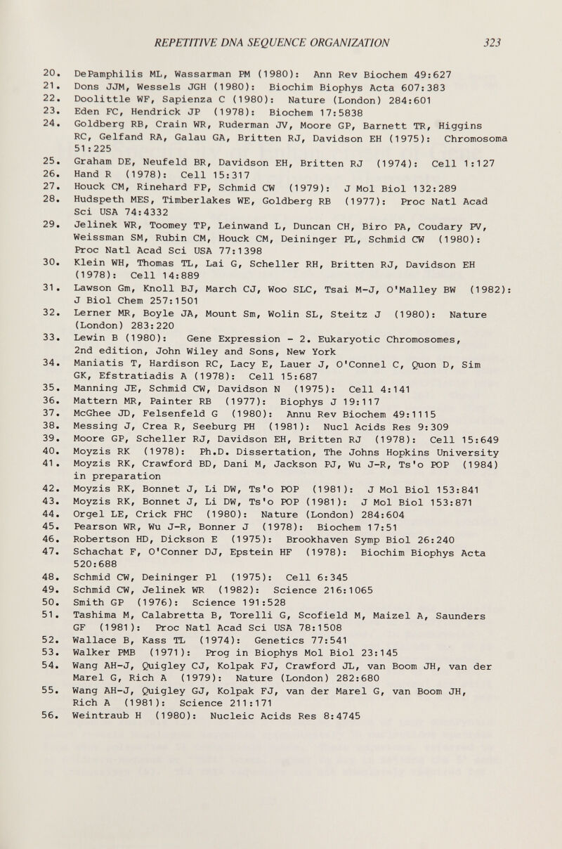 REPETITIVE DNA SEQUENCE ORGANIZATION 323 20. DePamphilis ML, Wassarman PM (1980): Ann Rev Biochem 49:627 21. Dons JJM, Wessels JGH (1980); Biochim Biophys Acta 607:383 22. Doolittle WF, Sapienza С (1980): Nature (London) 284:601 23. Eden FC, Hendrick JP (1978): Biochem 17:5838 24. Goldberg RB, Grain WR, Ruderman JV, Moore GP, Barnett TR, Higgins RC, Gelfand RA, Galau GA, Britten RJ, Davidson EH (1975): Chromosoma 51:225 25. Graham DE, Neufeld BR, Davidson EH, Britten RJ (1974): Cell 1:127 26. Hand R (1978): Cell 15:317 27. Houck CM, Rinehard FP, Schmid CW (1979): J Mol Biol 132:289 28. Hudspeth MES, Timberlakes WE, Goldberg RB (1977): Proc Natl Acad Sci USA 74:4332 29. Jelinek WR, Toomey TP, Leinwand L, Duncan CH, Biro PA, Coudary PV, Weissman SM, Rubin CM, Houck CM, Deininger PL, Schmid CW (1980): Proc Natl Acad Sci USA 77:1398 30. Klein WH, Thomas TL, Lai G, Scheller RH, Britten RJ, Davidson EH (1978): Cell 14:889 31. Lawson Gm, Knoll BJ, March CJ, Woo SLC, Tsai M-J, O'Malley BW (1982) J Biol Chem 257:1501 32. Lerner MR, Boyle JA, Mount Sm, Wolin SL, Steitz J (1980): Nature (London) 283:220 33. Lewin В (1980): Gene Expression - 2. Eukaryotic Chromosomes, 2nd edition, John Wiley and Sons, New York 34. Maniatis T, Hardison RC, Lacy E, Lauer J, O'Connel C, Quon D, Sim GK, Efstratiadis A (1978): Cell 15:687 35. Manning JE, Schmid CW, Davidson N (1975): Cell 4:141 36. Mattern MR, Painter RB (1977): Biophys J 19:117 37. McGhee JD, Felsenfeld G (1980): Annu Rev Biochem 49:1115 38. Messing J, Crea R, Seeburg PH (1981): Nucl Acids Res 9:309 39. Moore GP, Scheller RJ, Davidson EH, Britten RJ (1978): Cell 15:649 40. Moyzis RK (1978): Ph.D. Dissertation, The Johns Hopkins University 41. Moyzis RK, Crawford BD, Dani M, Jackson PJ, Wu J-R, Ts'o POP (1984) in preparation 42. Moyzis RK, Bonnet J, Li DW, Ts'o ЮР (1981): J Mol Biol 153:841 43. Moyzis RK, Bonnet J, Li DW, Ts'o ЮР (1981): J Mol Biol 153:871 44. Orgel LE, Crick FHC (1980): Nature (London) 284:604 45. Pearson WR, Wu J-R, Bonner J (1978): Biochem 17:51 46. Robertson HD, Dickson E (1975): Brookhaven Symp Biol 26:240 47. Schachat F, O'Conner DJ, Epstein HF (1978): Biochim Biophys Acta 520:688 48. Schmid CW, Deininger Pi (1975): Cell 6:345 49. Schmid CW, Jelinek WR (1982): Science 216:1065 50. Smith GP (1976): Science 191:528 51. Tashima M, Calabretta B, Torelli G, Scofield M, Maizel A, Saunders GF (1981): Proc Natl Acad Sci USA 78:1508 52. Wallace B, Kass TL (1974): Genetics 77:541 53. Walker PMB (1971): Prog in Biophys Mol Biol 23:145 54. Wang AH-J, Quigley CJ, Kolpak FJ, Crawford JL, van Boom JH, van der Marel G, Rich A (1979): Nature (London) 282:680 55. Wang AH-J, Quigley GJ, Kolpak FJ, van der Marel G, van Boom JH, Rich A (1981): Science 211:171 56. Weintraub H (1980): Nucleic Acids Res 8:4745