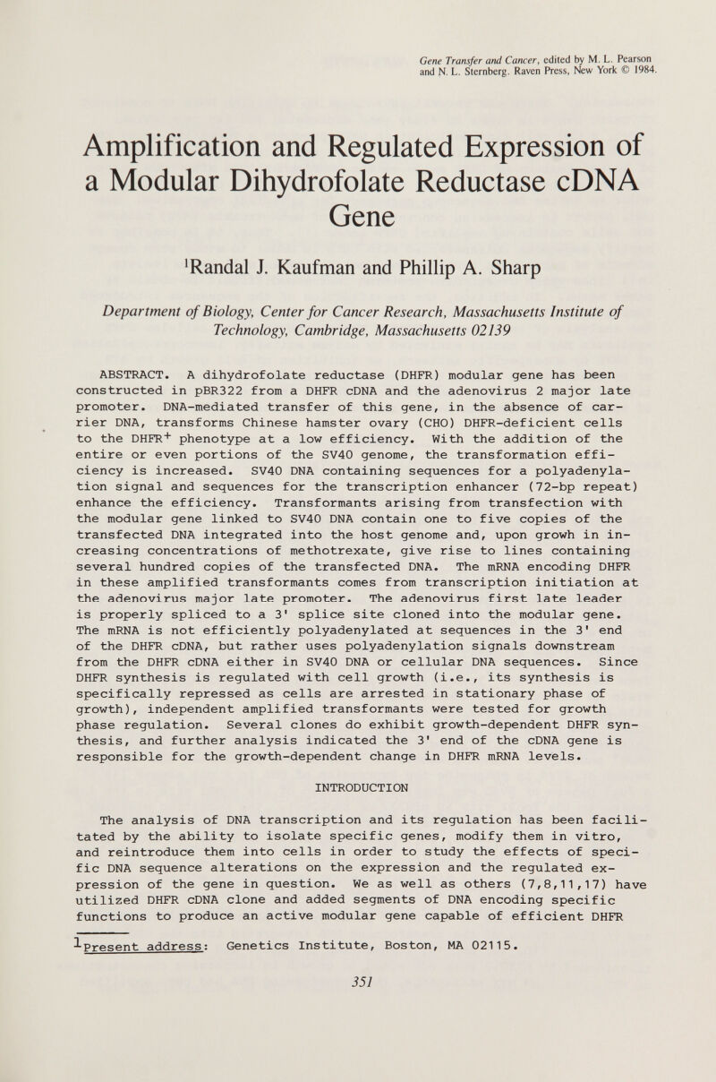 Gene Transfer and Cancer, edited by M. L. Pearson and N. L. Sternberg. Raven Press, New York © 1984. Amplification and Regulated Expression of a Modular Dihydrofolate Reductase cDNA Gene ^Randal J. Kaufman and Phillip A. Sharp Department of Biology, Center for Cancer Research, Massachusetts Institute of Technology, Cambridge, Massachusetts 02139 ABSTRACT. A dihydrofolate reductase (DHFR) modular gene has been constructed in pBR322 from a DHFR cDNA and the adenovirus 2 major late promoter. DNA-mediated transfer of this gene, in the absence of car¬ rier DNA, transforms Chinese hamster ovary (CHO) DHFR-deficient cells to the DHFR phenotype at a low efficiency. With the addition of the entire or even portions of the SV40 genome, the transformation effi¬ ciency is increased. SV40 DNA containing sequences for a polyadenyla- tion signal and sequences for the transcription enhancer (72-bp repeat) enhance the efficiency. Transformants arising from transfection with the modular gene linked to SV40 DNA contain one to five copies of the transfected DNA integrated into the host genome and, upon growh in in¬ creasing concentrations of methotrexate, give rise to lines containing several hundred copies of the transfected DNA. The mRNA encoding DHFR in these amplified transformants comes from transcription initiation at the adenovirus major late promoter. The adenovirus first late leader is properly spliced to a 3' splice site cloned into the modular gene. The mRNA is not efficiently polyadenylated at sequences in the 3' end of the DHFR cDNA, but rather uses polyadenylation signals downstream from the DHFR cDNA either in SV40 DNA or cellular DNA sequences. Since DHFR synthesis is regulated with cell growth (i.e., its synthesis is specifically repressed as cells are arrested in stationary phase of growth), independent amplified transformants were tested for growth phase regulation. Several clones do exhibit growth-dependent DHFR syn¬ thesis, and further analysis indicated the 3' end of the cDNA gene is responsible for the growth-dependent change in DHFR mRNA levels. INTRODUCTION The analysis of DNA transcription and its regulation has been facili¬ tated by the ability to isolate specific genes, modify them in vitro, and reintroduce them into cells in order to study the effects of speci¬ fic DNA sequence alterations on the expression and the regulated ex¬ pression of the gene in question. We as well as others (7,8,11,17) have utilized DHFR cDNA clone and added segments of DNA encoding specific functions to produce an active modular gene capable of efficient DHFR ^Present address; Genetics Institute, Boston, MA 02115. 351