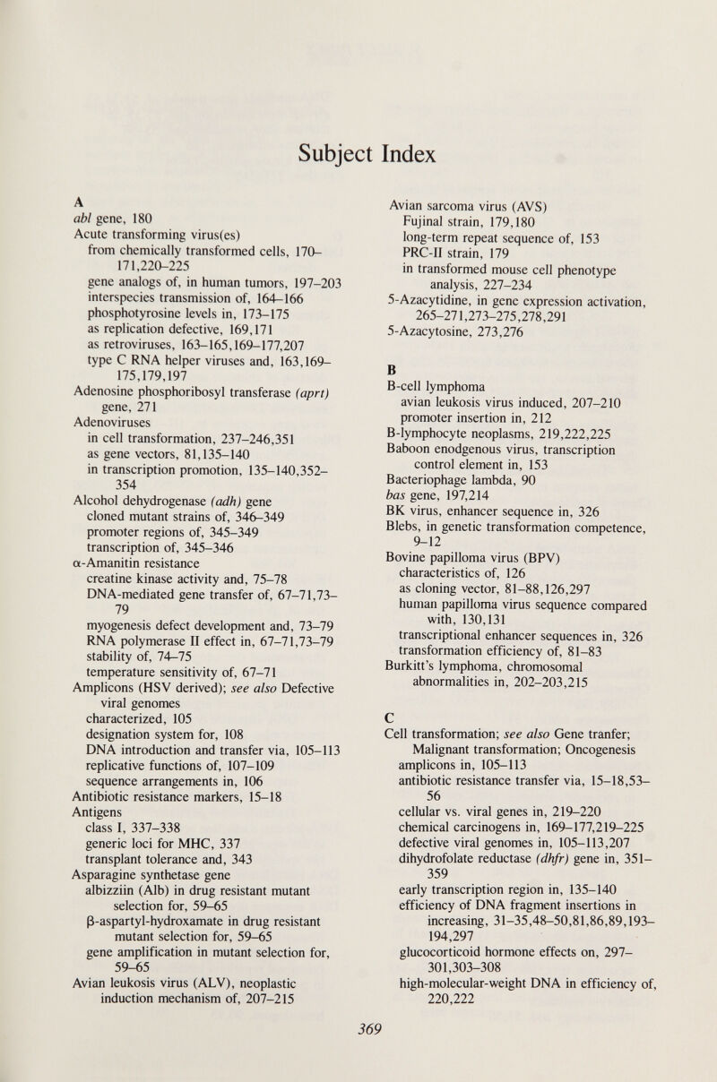 Subject Index abl gene, 180 Acute transforming virus(es) from chemically transformed cells, 170- 171,220-225 gene analogs of, in human tumors, 197-203 interspecies transmission of, 164-166 phosphotyrosine levels in, 173-175 as replication defective, 169,171 as retroviruses, 163-165,169-177,207 type С RNA helper viruses and, 163,169- 175,179,197 Adenosine phosphoribosyl transferase (aprt) gene, 271 Adenoviruses in cell transformation, 237-246,351 as gene vectors, 81,135-140 in transcription promotion, 135-140,352- 354 Alcohol dehydrogenase (adh) gene cloned mutant strains of, 346-349 promoter regions of, 345-349 transcription of, 345-346 a-Amanitin resistance creatine kinase activity and, 75-78 DNA-mediated gene transfer of, 67-71,73- 79 myogenesis defect development and, 73-79 RNA polymerase II effect in, 67-71,73-79 stability of, 74-75 temperature sensitivity of, 67-71 Amplicons (HSV derived); see also Defective viral genomes characterized, 105 designation system for, 108 DNA introduction and transfer via, 105-113 replicative functions of, 107-109 sequence arrangements in, 106 Antibiotic resistance markers, 15-18 Antigens class I, 337-338 generic loci for MHC, 337 transplant tolerance and, 343 Asparagine synthetase gene albizziin (Alb) in drug resistant mutant selection for, 59-65 ß-aspartyl-hydroxamate in drug resistant mutant selection for, 59-65 gene amplification in mutant selection for, 59-65 Avian leukosis virus (ALV), neoplastic induction mechanism of, 207-215 Avian sarcoma virus (AVS) Fujinal strain, 179,180 long-term repeat sequence of, 153 PRC-II strain, 179 in transformed mouse cell phenotype analysis, 227-234 5-Azacytidine, in gene expression activation, 265-271,273-275,278,291 5-Azacytosine, 273,276 В B-cell lymphoma avian leukosis virus induced, 207-210 promoter insertion in, 212 B-lymphocyte neoplasms, 219,222,225 Baboon enodgenous virus, transcription control element in, 153 Bacteriophage lambda, 90 bas gene, 197,214 BK virus, enhancer sequence in, 326 Blebs, in genetic transformation competence, 9-12 Bovine papilloma virus (BPV) characteristics of, 126 as cloning vector, 81-88,126,297 human papilloma virus sequence compared with, 130,131 transcriptional enhancer sequences in, 326 transformation efficiency of, 81-83 Burkitt's lymphoma, chromosomal abnormalities in, 202-203,215 С Cell transformation; see also Gene tranfer; Malignant transformation; Oncogenesis amplicons in, 105-113 antibiotic resistance transfer via, 15-18,53- 56 cellular vs. viral genes in, 219-220 chemical carcinogens in, 169-177,219-225 defective viral genomes in, 105-113,207 dihydrofolate reductase (dhfr) gene in, 351- 359 early transcription region in, 135-140 efficiency of DNA fragment insertions in increasing, 31-35,48-50,81,86,89,193- 194,297 glucocorticoid hormone effects on, 297- 301,303-308 high-molecular-weight DNA in efficiency of, 220,222 369